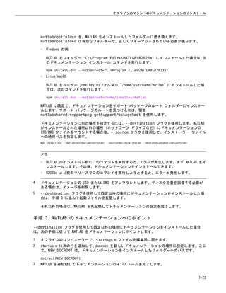 matlabrootfolder を、MATLAB をインストールしたフォルダーに置き換えます。
matlabrootfolder は有効なフォルダーで、正しくフォーマットされている必要があります。
• Windows の例
MATLAB をフォルダー "C:Program FilesMATLABR2023a" にインストールした場合は、
次
のドキュメンテーション インストール コマンドを発行します。
mpm install-doc --matlabroot="C:Program FilesMATLABR2023a"
• Linux/macOS
MATLAB をユーザー jomalley のフォルダー "/home/username/matlab" にインストールした場
合は、次のコマンドを実行します。
mpm install-doc --matlabroot=/home/jomalley/matlab
MATLAB は既定で、ドキュメンテーションをサポート パッケージのルート フォルダーにインストー
ルします。サポート パッケージのルートを見つけるには、関数
matlabshared.supportpkg.getSupportPackageRoot を使用します。
ドキュメンテーションに別の場所を指定するには、--destination フラグを使用します。MATLAB
がインストールされた場所以外の場所 (ネットワーク ドライブなど) にドキュメンテーションの
ISO/DMG ファイルをマウントする場合は、--source フラグを使用して、インストーラー ファイル
への絶対パスを指定します。
mpm install-doc --matlabroot=matlabrootfolder --source=docinstallfolder --destination=destinationfolder
メモ
• MATLAB のインストール前にこのコマンドを実行すると、エラーが発生します。まず MATLAB をイ
ンストールします。その後、ドキュメンテーションをインストールできます。
• R2023a より前のリリースでこのコマンドを実行しようとすると、エラーが発生します。
4 ドキュメンテーションの ISO または DMG をアンマウントします。ディスク容量を回復する必要が
ある場合は、イメージを削除します。
5 --destination フラグを使用して既定以外の場所にドキュメンテーションをインストールした場
合は、手順 3 に進んで起動ファイルを変更します。
それ以外の場合は、MATLAB を再起動してドキュメンテーションの設定を完了します。
手順 3. MATLAB のドキュメンテーションへのポイント
--destination フラグを使用して既定以外の場所にドキュメンテーションをインストールした場合
は、次の手順に従って MATLAB をドキュメテーションにポイントします。
1 オフラインのコンピューターで、startup.m ファイルを編集用に開きます。
2 startup.m に次の行を追加して、docroot を新しいドキュメンテーションの場所に設定します。ここ
で、NEW_DOCROOT は、ドキュメンテーションをインストールしたフォルダーへのパスです。
docroot(NEW_DOCROOT)
3 MATLAB を再起動してドキュメンテーションのインストールを完了します。
オフラインのマシンへのドキュメンテーションのインストール
1-23
 