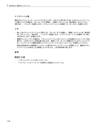 インストール後
通常どおりドキュメンテーションにアクセスします。それでも MATLAB が Web 上のドキュメンテーショ
ンを開こうとする場合は、[ホーム] タブに移動し、[環境] セクションの [基本設定] をクリックし、
[MATLAB] 、 [ヘルプ] を選択します。[ドキュメンテーションの場所] の [ローカル] を選択します。
メモ
• Web 上のドキュメンテーションに戻すには、[ホーム] タブに移動し、[環境] セクションの [基本設
定] をクリックし、[MATLAB] 、 [ヘルプ] を選択します。[ドキュメンテーションの場所] の [Web
(mathworks.com)] を選択します。
• 複数のコンピューターの場合は、ドキュメンテーションのインストールが必要なコンピューターの台
数だけ、このオフライン手順を繰り返します。通常インターネットに接続されているマシンについて
は、
「インターネット接続を使用したドキュメンテーションのインストール」を参照してください。
• 製品の追加後または削除後にインストール済みのドキュメンテーションを更新したり、最新のドキュ
メンテーションがあることを確認したりするには、この手順を繰り返します。
参考
関連する例
• 「ドキュメンテーションのインストール」
• 「ファイル インストール キーを使用した製品のインストール」
1 MathWorks 製品のインストール
1-24
 