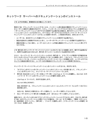 ネットワーク サーバーへのドキュメンテーションのインストール
メモ 以下の手順は、管理者のみを対象としています。
既定を Web ドキュメンテーションにすることは、インストール済み製品の最新のドキュメンテーション
をユーザーに提供する最善の方法です。ただし、インターネットにアクセスできないマシンを使用するユ
ーザーにドキュメンテーションへのアクセスを提供する必要がある場合は、個々のマシンにドキュメンテ
ーションをインストールする代わりに、すべてのユーザーがアクセスできるネットワーク サーバーにド
キュメンテーションをインストールすることを選択できます。この設定の利点は、次のとおりです。
• ユーザーは、自分のマシンに大量のドキュメンテーションを保存する必要がない。
• 製品の追加または削除が行われたときに、ユーザーがドキュメンテーションを更新する必要がない。
• 最新の状態にしておく限り、ユーザーはインストール可能な最新のドキュメンテーションに常にアク
セスできる。
メモ MATLAB がネットワーク サーバーにインストールされていることを確認します。実行する必要はな
く、使用する必要もありませんが、MATLAB がインストールされている必要があります。
さらに、ネットワーク サーバーにインストールされた MATLAB に、クライアントが使用する可能性のあ
るツールボックスとアドオンがすべて含まれていることを確認します。これにより、ドキュメンテーショ
ン インストーラーは、インストールするドキュメンテーション セットを認識します。ユーザーがアクセ
スしている製品を除外すると、ユーザーはその製品のドキュメンテーションを取得できません。
ネットワーク サーバーにドキュメンテーションをインストールするには、次を行います。
1 「オフラインのマシンへのドキュメンテーションのインストール」の手順に従って、ドキュメンテー
ションをダウンロードし、ネットワーク サーバーにインストールします。
2 MATLAB のある各コンピューターの各ユーザー用に startup.m ファイルを編集し、docroot をネ
ットワーク サーバー上のドキュメンテーションの場所に設定します。
startup.m ファイルで、次の行を追加します。
docroot(NEW_DOCROOT)
NEW_DOCROOT を、ドキュメンテーションをインストールしたネットワーク フォルダーへのパスに
置き換えます。
あるいは、指示のこの部分をユーザーに提供して、ユーザーに実行してもらいます。
3 各ユーザーのマシンで MATLAB を再起動します (またはユーザーに実行してもらいます)。
通常どおり、オンラインまたはオフラインでドキュメンテーションにアクセスします。それでも MATLAB
が Web 上のドキュメンテーションを開こうとする場合は、[ホーム] タブに移動し、[環境] セクション
の [基本設定] をクリックし、[MATLAB] 、 [ヘルプ] を選択します。[ドキュメンテーションの場所] の
[ローカル] を選択します。
ネットワーク サーバーへのドキュメンテーションのインストール
1-25
 