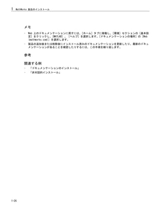 メモ
• Web 上のドキュメンテーションに戻すには、[ホーム] タブに移動し、[環境] セクションの [基本設
定] をクリックし、[MATLAB] 、 [ヘルプ] を選択します。[ドキュメンテーションの場所] の [Web
(mathworks.com)] を選択します。
• 製品の追加後または削除後にインストール済みのドキュメンテーションを更新したり、最新のドキュ
メンテーションがあることを確認したりするには、この手順を繰り返します。
参考
関連する例
• 「ドキュメンテーションのインストール」
• 「非対話的インストール」
1 MathWorks 製品のインストール
1-26
 