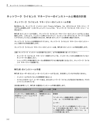 ネットワーク ライセンス マネージャーのインストールと構成の計画
ネットワーク ライセンス マネージャーのインストール手順
MathWorks は、ネットワーク インストールに Flexera Software, Inc. のライセンス マネージャー プ
ログラムを使用します (このドキュメンテーションでは、"ネットワーク ライセンス マネージャー" と
呼びます)。
MATLAB をインストールする前に、ネットワーク ライセンス マネージャーをインストールすることをお
勧めします。これにより、インストール時にクライアント コンピューターがライセンス サーバーに正常
にアクセスしていることを確認できるため、MATLAB のインストールを簡単に検証できます。
ネットワーク ライセンスの管理のカテゴリから、ネットワーク ライセンス マネージャーをインストー
ルして実行する手順を選択します。
ネットワーク ライセンス マネージャーのインストール後、MATLAB のインストール手順を選択します。
注意 ネットワーク インストールを計画するときに、以下の推奨事項に従ってください。
• ネットワーク ライセンス マネージャーの実行コマンドを、インターネットまたは信頼されていない
ネットワークに露出しない。
• シャットダウン手順の実行にローカル管理者のアクセス権が必要になるように、ネットワーク ライセ
ンス マネージャーを起動する。
MATLAB のインストール手順
MATLAB をユーザーのコンピューターにインストールする人は、次を満たしていなければなりません。
• インストールするライセンスの管理者であること
• ライセンスのネームド ユーザーである、またはネットワーク ライセンスが自分の MathWorks アカウ
ントにリンクされている
次の表を参考にして、MATLAB の適切なインストール手順を選択します。
インストールのタイプ インストール担
当者
手順
インターネット接続を使用した
対話的なインストールとアクテ
ィベーション。
管理者またはユ
ーザー
管理者:
「インターネット接続を使用した製品のインスト
ール」 (p. 1-2)の手順に従います。
ユーザー:
「エンド ユーザーによる製品のインストール」
(p. 2-10)の指示に従います。次に、
「インターネ
ット接続を使用した製品のインストール」 (p.
1-2)の手順に従います。
2 ネットワーク ライセンスでの製品のインストール
2-2
 