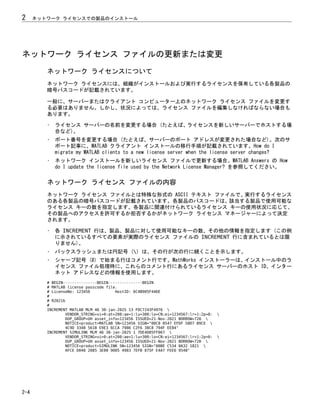 ネットワーク ライセンス ファイルの更新または変更
ネットワーク ライセンスについて
ネットワーク ライセンスには、組織がインストールおよび実行するライセンスを保有している各製品の
暗号パスコードが記載されています。
一般に、サーバーまたはクライアント コンピューター上のネットワーク ライセンス ファイルを変更す
る必要はありません。しかし、状況によっては、ライセンス ファイルを編集しなければならない場合も
あります。
• ライセンス サーバーの名前を変更する場合 (たとえば、ライセンスを新しいサーバーでホストする場
合など)。
• ポート番号を変更する場合 (たとえば、サーバーのポート アドレスが変更された場合など)。次のサ
ポート記事に、MATLAB クライアント インストールの移行手順が記載されています。How do I
migrate my MATLAB clients to a new license server when the license server changes?
• ネットワーク インストールを新しいライセンス ファイルで更新する場合。MATLAB Answers の How
do I update the license file used by the Network License Manager? を参照してください。
ネットワーク ライセンス ファイルの内容
ネットワーク ライセンス ファイルとは特殊な形式の ASCII テキスト ファイルで、実行するライセンス
のある各製品の暗号パスコードが記載されています。各製品のパスコードは、該当する製品で使用可能な
ライセンス キーの数を指定します。各製品に関連付けられているライセンス キーの使用状況に応じて、
その製品へのアクセスを許可するか拒否するかがネットワーク ライセンス マネージャーによって決定
されます。
• 各 INCREMENT 行は、製品、製品に対して使用可能なキーの数、その他の情報を指定します (この例
に示されているすべての要素が実際のライセンス ファイルの INCREMENT 行に含まれているとは限
りません)。
• バックスラッシュまたは円記号 () は、その行が次の行に続くことを示します。
• シャープ記号 (#) で始まる行はコメント行です。MathWorks インストーラーは、インストール中のラ
イセンス ファイル処理時に、これらのコメント行にあるライセンス サーバーのホスト ID、インター
ネット アドレスなどの情報を使用します。
# BEGIN---------------BEGIN---------------BEGIN
# MATLAB license passcode file.
# LicenseNo: 123456 HostID: 6C4B905F446E
#
# R2021b
#
INCREMENT MATLAB MLM 46 30-jan-2025 13 FDC7243F4976 
VENDOR_STRING=vi=0:at=200:ae=1:lu=300:lo=CN:ei=1234567:lr=1:2p=0: 
DUP_GROUP=UH asset_info=123456 ISSUED=21-Nov-2021 BORROW=720 
NOTICE=product=MATLAB SN=123456 SIGN="00C8 0547 EFDF 50D7 B9CE 
4C9D 3348 561B E9E3 6CCA 7986 C2F6 38C8 794F EE84"
INCREMENT SIMULINK MLM 46 30-jan-2025 1 7DE4D05FF067 
VENDOR_STRING=vi=0:at=200:ae=1:lu=300:lo=CN:ei=1234567:lr=1:2p=0: 
DUP_GROUP=UH asset_info=123456 ISSUED=21-Nov-2021 BORROW=720 
NOTICE=product=SIMULINK SN=123456 SIGN="00BE C534 0A32 1821 
AFCE D040 2085 3E00 9005 4983 7EFB 875F E4A7 FEE6 9548"
2 ネットワーク ライセンスでの製品のインストール
2-4
 