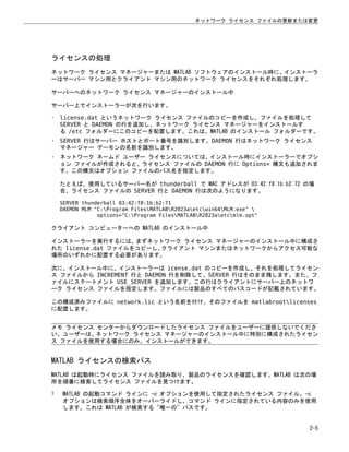 ライセンスの処理
ネットワーク ライセンス マネージャーまたは MATLAB ソフトウェアのインストール時に、インストーラ
ーはサーバー マシン用とクライアント マシン用のネットワーク ライセンスをそれぞれ処理します。
サーバーへのネットワーク ライセンス マネージャーのインストール中
サーバー上でインストーラーが次を行います。
• license.dat というネットワーク ライセンス ファイルのコピーを作成し、ファイルを処理して
SERVER と DAEMON の行を追加し、ネットワーク ライセンス マネージャーをインストールす
る /etc フォルダーにこのコピーを配置します。これは、MATLAB のインストール フォルダーです。
• SERVER 行はサーバー ホストとポート番号を識別します。DAEMON 行はネットワーク ライセンス
マネージャー デーモンの名前を識別します。
• ネットワーク ネームド ユーザー ライセンスについては、インストール時にインストーラーでオプシ
ョン ファイルが作成されると、ライセンス ファイルの DAEMON 行に Options= 構文も追加されま
す。この構文はオプション ファイルのパス名を指定します。
たとえば、使用しているサーバー名が thunderball で MAC アドレスが 03:42:f8:1b:b2:72 の場
合、ライセンス ファイルの SERVER 行と DAEMON 行は次のようになります。
SERVER thunderball 03:42:f8:1b:b2:71
DAEMON MLM "C:Program FilesMATLABR2023aetcwin64MLM.exe" 
options="C:Program FilesMATLABR2023aetcmlm.opt"
クライアント コンピューターへの MATLAB のインストール中
インストーラーを実行するには、まずネットワーク ライセンス マネージャーのインストール中に構成さ
れた license.dat ファイルをコピーし、
クライアント マシンまたはネットワークからアクセス可能な
場所のいずれかに配置する必要があります。
次に、インストール中に、インストーラーは icense.dat のコピーを作成し、それを処理してライセン
ス ファイルから INCREMENT 行と DAEMON 行を削除して、SERVER 行はそのまま残します。また、フ
ァイルにステートメント USE_SERVER を追加します。この行はクライアントにサーバー上のネットワ
ーク ライセンス ファイルを指定します。ファイルには製品のすべてのパスコードが記載されています。
この構成済みファイルに network.lic という名前を付け、そのファイルを matlabrootlicenses
に配置します。
メモ ライセンス センターからダウンロードしたライセンス ファイルをユーザーに提供しないでくださ
い。ユーザーは、ネットワーク ライセンス マネージャーのインストール中に特別に構成されたライセン
ス ファイルを使用する場合にのみ、インストールができます。
MATLAB ライセンスの検索パス
MATLAB は起動時にライセンス ファイルを読み取り、製品のライセンスを確認します。MATLAB は次の場
所を順番に検索してライセンス ファイルを見つけます。
1 MATLAB の起動コマンド ラインに -c オプションを使用して指定されたライセンス ファイル。-c
オプションは検索順序全体をオーバーライドし、コマンド ラインに指定されている内容のみを使用
します。これは MATLAB が検索する "唯一の" パスです。
ネットワーク ライセンス ファイルの更新または変更
2-5
 