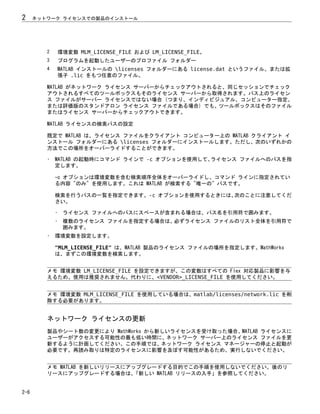 2 環境変数 MLM_LICENSE_FILE および LM_LICENSE_FILE。
3 プログラムを起動したユーザーのプロファイル フォルダー
4 MATLAB インストールの licenses フォルダーにある license.dat というファイル、または拡
張子 .lic をもつ任意のファイル。
MATLAB がネットワーク ライセンス サーバーからチェックアウトされると、同じセッションでチェック
アウトされるすべてのツールボックスもそのライセンス サーバーから取得されます。パス上のライセン
ス ファイルがサーバー ライセンスではない場合 (つまり、インディビジュアル、コンピューター指定、
または評価版のスタンドアロン ライセンス ファイルである場合) でも、ツールボックスはそのファイル
またはライセンス サーバーからチェックアウトできます。
MATLAB ライセンスの検索パスの設定
既定で MATLAB は、ライセンス ファイルをクライアント コンピューター上の MATLAB クライアント イ
ンストール フォルダーにある licenses フォルダーにインストールします。ただし、次のいずれかの
方法でこの場所をオーバーライドすることができます。
• MATLAB の起動時にコマンド ラインで -c オプションを使用して、
ライセンス ファイルへのパスを指
定します。
-c オプションは環境変数を含む検索順序全体をオーバーライドし、コマンド ラインに指定されてい
る内容 "のみ" を使用します。これは MATLAB が検索する "唯一の" パスです。
検索を行うパスの一覧を指定できます。-c オプションを使用するときには、
次のことに注意してくだ
さい。
• ライセンス ファイルへのパスにスペースが含まれる場合は、パス名を引用符で囲みます。
• 複数のライセンス ファイルを指定する場合は、必ずライセンス ファイルのリスト全体を引用符で
囲みます。
• 環境変数を設定します。
"MLM_LICENSE_FILE" は、MATLAB 製品のライセンス ファイルの場所を指定します。MathWorks
は、まずこの環境変数を検索します。
メモ 環境変数 LM_LICENSE_FILE を設定できますが、この変数はすべての Flex 対応製品に影響を与
えるため、使用は推奨されません。代わりに、<VENDOR>_LICENSE_FILE を使用してください。
メモ 環境変数 MLM_LICENSE_FILE を使用している場合は、matlab/licenses/network.lic を削
除する必要があります。
ネットワーク ライセンスの更新
製品やシート数の変更により MathWorks から新しいライセンスを受け取った場合、MATLAB ライセンスに
ユーザーがアクセスする可能性の最も低い時間に、ネットワーク サーバー上のライセンス ファイルを更
新するように計画してください。この手順では、ネットワーク ライセンス マネージャーの停止と起動が
必要です。再読み取りは特定のライセンスに影響を及ぼす可能性があるため、実行しないでください。
メモ MATLAB を新しいリリースにアップグレードする目的でこの手順を使用しないでください。後のリ
リースにアップグレードする場合は、
「新しい MATLAB リリースの入手」を参照してください。
2 ネットワーク ライセンスでの製品のインストール
2-6
 