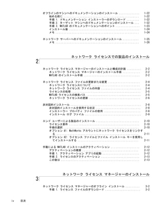 オフラインのマシンへのドキュメンテーションのインストール ............. 1-22
始める前に ............................................... 1-22
手順 1. ドキュメンテーション インストーラーのダウンロード ........ 1-22
手順 2. ターゲット マシンへのドキュメンテーションのインストール ... 1-22
手順 3. MATLAB のドキュメンテーションへのポイント ............... 1-23
インストール後 ............................................ 1-24
メモ .................................................... 1-24
ネットワーク サーバーへのドキュメンテーションのインストール .......... 1-25
メモ .................................................... 1-26
ネットワーク ライセンスでの製品のインストール
2
ネットワーク ライセンス マネージャーのインストールと構成の計画 ......... 2-2
ネットワーク ライセンス マネージャーのインストール手順 ........... 2-2
MATLAB のインストール手順 ................................... 2-2
ネットワーク ライセンス ファイルの更新または変更 .................... 2-4
ネットワーク ライセンスについて .............................. 2-4
ネットワーク ライセンス ファイルの内容 ......................... 2-4
ライセンスの処理 ........................................... 2-5
MATLAB ライセンスの検索パス .................................. 2-5
ネットワーク ライセンスの更新 ................................ 2-6
非対話的インストール ............................................ 2-8
非対話的インストールを使用する状況 ............................ 2-8
インストーラー プロパティ ファイルの使用 ....................... 2-8
インストール ログ ファイル ................................... 2-9
エンド ユーザーによる製品のインストール ........................... 2-10
ライセンス要件 ............................................ 2-10
手順の選択 ............................................... 2-10
オプション #1: MathWorks アカウントにネットワーク ライセンスをリンクす
る ................................................... 2-11
オプション #2: ライセンス ファイルとファイル インストール キーを使用し
てインストールする ...................................... 2-11
手動による MATLAB インストールのアクティベーション .................. 2-12
アクティベーションの概要 ................................... 2-12
手順 1. アクティベーション アプリの起動 ....................... 2-12
手順 2. ライセンスのアクティベーション ........................ 2-13
この後は ................................................. 2-13
ネットワーク ライセンス マネージャーのインストール
3
ネットワーク ライセンス マネージャーのオフライン インストール ......... 3-2
手順 1. ライセンス ファイルのダウンロード ...................... 3-2
iv 目次
 