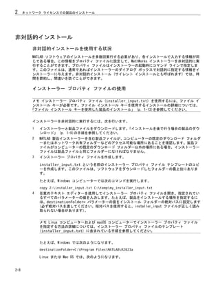 非対話的インストール
非対話的インストールを使用する状況
MATLAB ソフトウェアのインストールを多数回実行する必要があり、各インストールで入力する情報が同
じである場合、この情報をプロパティ ファイルに設定して、MathWorks インストーラーを非対話的に実
行することができます。プロパティ ファイルはインストーラーの起動時にコマンド ラインで指定しま
す。このファイルは、通常であればインストーラーのダイアログ ボックスで対話的に指定する情報をイ
ンストーラーに与えます。非対話的インストール (サイレント インストールとも呼ばれます) では、時
間を節約し、間違いを防ぐことができます。
インストーラー プロパティ ファイルの使用
メモ インストーラー プロパティ ファイル (installer_input.txt) を使用するには、ファイル イ
ンストール キーが必要です。ファイル インストール キーを使用するインストールの詳細については、
「ファイル インストール キーを使用した製品のインストール」 (p. 1-13)を参照してください。
インストーラーを非対話的に実行するには、次を行います。
1 インストーラーと製品ファイルをダウンロードします。
「インストールを後で行う場合の製品のダウ
ンロード」 (p. 1-9)の手順を参照してください。
2 MATLAB 製品インストーラーを含む製品ファイルが、コンピューターの既定のダウンロード フォルダ
ーまたはネットワーク共有フォルダーなどのアクセス可能な場所にあることを確認します。製品フ
ァイルがコンピューターの既定のダウンロード フォルダー以外の場所にある場合、インストーラー
ファイルは製品ファイルと同じフォルダーになければなりません。
3 インストーラー プロパティ ファイルを作成します。
installer_input.txt という名前のインストーラー プロパティ ファイル テンプレートのコピ
ーを作成します。このファイルは、ソフトウェアをダウンロードしたフォルダーの最上位にありま
す。
たとえば、Windows コンピューターでは次のコマンドを実行します。
copy Z:installer_input.txt C:tempmy_installer_input.txt
4 任意のテキスト エディターを使用してインストーラー プロパティ ファイルを開き、指定されてい
るすべてのパラメーターの値を入力します。たとえば、製品をインストールする場所を指定するに
は、destinationFolder= パラメーターの値をインストール フォルダーの絶対パスに設定します
(必ず絶対パスを渡してください。相対パスを使用すると、installer_input ファイルが正しく読み
取られない場合があります)。
メモ Linux コンピューターおよび macOS コンピューターでインストーラー プロパティ ファイル
を指定する方法の詳細については、インストーラー プロパティ ファイルのテンプレート
(installer_input.txt) に含まれている手順を参照してください。
たとえば、Windows では次のようになります。
destinationFolder=C:Program FilesMATLABR2023a
Linux または Mac OS では、次のようになります。
2 ネットワーク ライセンスでの製品のインストール
2-8
 