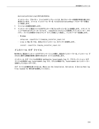 destinationFolder=/opt/MATLAB/R2023a
インストーラー プロパティ ファイルのテンプレートには、各パラメーターの説明が有効な値と共に
含まれています。ファイル インストール キーを fileInstallationKey= パラメーターの値と
して指定します。
5 ファイルへの変更を保存します。
6 インストーラーと製品ファイルのダウンロード先フォルダーにいることを確認します。コマンド ウ
ィンドウまたはコマンド ターミナルで、-inputFile オプションを使用してインストーラー プロ
パティ ファイルの絶対パスをコマンド ライン引数として指定し、インストーラーを起動します。
• Windows
setup.exe -inputFile C:tempmy_installer_input.txt
• Linux と Mac OS では、次のようにインストール スクリプトを使用します。
install -inputfile /tmp/my_installer_input.txt
インストール ログ ファイル
MathWorks 製品のインストールやアクティベーションの際に、
製品のインストーラーは、
インストール プ
ロセスに関する情報の取得に使用できるログ ファイルを作成します。
インストール ログ ファイルの名前は mathworks_%username%.log で、アクティベーション ログ
ファイルの名前は aws_%username%.log です。どちらの場合でも、%username% はインストーラー
を実行しているユーザーです。
ログ ファイルの場所を見つけるには、Where are the Installation, Activation, & Service Host log
files located for MATLAB?を参照してください。
非対話的インストール
2-9
 