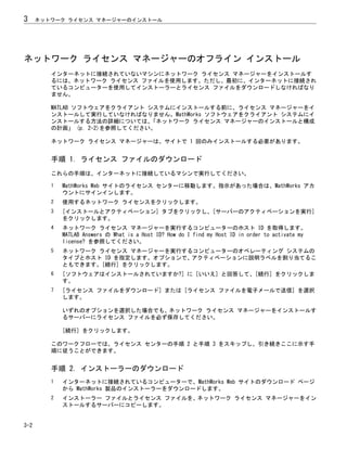 ネットワーク ライセンス マネージャーのオフライン インストール
インターネットに接続されていないマシンにネットワーク ライセンス マネージャーをインストールす
るには、ネットワーク ライセンス ファイルを使用します。ただし、最初に、インターネットに接続され
ているコンピューターを使用してインストーラーとライセンス ファイルをダウンロードしなければなり
ません。
MATLAB ソフトウェアをクライアント システムにインストールする前に、ライセンス マネージャーをイ
ンストールして実行していなければなりません。MathWorks ソフトウェアをクライアント システムにイ
ンストールする方法の詳細については、
「ネットワーク ライセンス マネージャーのインストールと構成
の計画」 (p. 2-2)を参照してください。
ネットワーク ライセンス マネージャーは、サイトで 1 回のみインストールする必要があります。
手順 1. ライセンス ファイルのダウンロード
これらの手順は、インターネットに接続しているマシンで実行してください。
1 MathWorks Web サイトのライセンス センターに移動します。指示があった場合は、MathWorks アカ
ウントにサインインします。
2 使用するネットワーク ライセンスをクリックします。
3 [インストールとアクティベーション] タブをクリックし、[サーバーのアクティベーションを実行]
をクリックします。
4 ネットワーク ライセンス マネージャーを実行するコンピューターのホスト ID を取得します。
MATLAB Answers の What is a Host ID? How do I find my Host ID in order to activate my
license? を参照してください。
5 ネットワーク ライセンス マネージャーを実行するコンピューターのオペレーティング システムの
タイプとホスト ID を指定します。オプションで、アクティベーションに説明ラベルを割り当てるこ
ともできます。[続行] をクリックします。
6 [ソフトウェアはインストールされていますか?] に [いいえ] と回答して、[続行] をクリックしま
す。
7 [ライセンス ファイルをダウンロード] または [ライセンス ファイルを電子メールで送信] を選択
します。
いずれのオプションを選択した場合でも、ネットワーク ライセンス マネージャーをインストールす
るサーバーにライセンス ファイルを必ず保存してください。
[続行] をクリックします。
このワークフローでは、ライセンス センターの手順 2 と手順 3 をスキップし、引き続きここに示す手
順に従うことができます。
手順 2. インストーラーのダウンロード
1 インターネットに接続されているコンピューターで、MathWorks Web サイトのダウンロード ページ
から MathWorks 製品のインストーラーをダウンロードします。
2 インストーラー ファイルとライセンス ファイルを、ネットワーク ライセンス マネージャーをイン
ストールするサーバーにコピーします。
3 ネットワーク ライセンス マネージャーのインストール
3-2
 