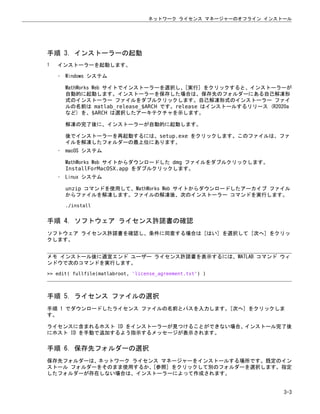 手順 3. インストーラーの起動
1 インストーラーを起動します。
• Windows システム
MathWorks Web サイトでインストーラーを選択し、[実行] をクリックすると、インストーラーが
自動的に起動します。インストーラーを保存した場合は、保存先のフォルダーにある自己解凍形
式のインストーラー ファイルをダブルクリックします。自己解凍形式のインストーラー ファイ
ルの名前は matlab_release_$ARCH です。release はインストールするリリース (R2020a
など) を、$ARCH は選択したアーキテクチャを示します。
解凍の完了後に、インストーラーが自動的に起動します。
後でインストーラーを再起動するには、setup.exe をクリックします。このファイルは、ファ
イルを解凍したフォルダーの最上位にあります。
• macOS システム
MathWorks Web サイトからダウンロードした dmg ファイルをダブルクリックします。
InstallForMacOSX.app をダブルクリックします。
• Linux システム
unzip コマンドを使用して、MathWorks Web サイトからダウンロードしたアーカイブ ファイル
からファイルを解凍します。ファイルの解凍後、次のインストーラー コマンドを実行します。
./install
手順 4. ソフトウェア ライセンス許諾書の確認
ソフトウェア ライセンス許諾書を確認し、条件に同意する場合は [はい] を選択して [次へ] をクリッ
クします。
メモ インストール後に適宜エンド ユーザー ライセンス許諾書を表示するには、MATLAB コマンド ウィ
ンドウで次のコマンドを実行します。
>> edit( fullfile(matlabroot, 'license_agreement.txt') )
手順 5. ライセンス ファイルの選択
手順 1 でダウンロードしたライセンス ファイルの名前とパスを入力します。[次へ] をクリックしま
す。
ライセンスに含まれるホスト ID をインストーラーが見つけることができない場合、インストール完了後
にホスト ID を手動で追加するよう指示するメッセージが表示されます。
手順 6. 保存先フォルダーの選択
保存先フォルダーは、ネットワーク ライセンス マネージャーをインストールする場所です。既定のイン
ストール フォルダーをそのまま使用するか、[参照] をクリックして別のフォルダーを選択します。指定
したフォルダーが存在しない場合は、インストーラーによって作成されます。
ネットワーク ライセンス マネージャーのオフライン インストール
3-3
 