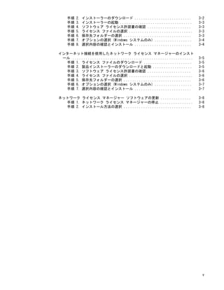手順 2. インストーラーのダウンロード .......................... 3-2
手順 3. インストーラーの起動 ................................. 3-3
手順 4. ソフトウェア ライセンス許諾書の確認 .................... 3-3
手順 5. ライセンス ファイルの選択 ............................. 3-3
手順 6. 保存先フォルダーの選択 ............................... 3-3
手順 7. オプションの選択 (Windows システムのみ) ................. 3-4
手順 8. 選択内容の確認とインストール .......................... 3-4
インターネット接続を使用したネットワーク ライセンス マネージャーのインスト
ール ....................................................... 3-5
手順 1. ライセンス ファイルのダウンロード ...................... 3-5
手順 2. 製品インストーラーのダウンロードと起動 .................. 3-5
手順 3. ソフトウェア ライセンス許諾書の確認 .................... 3-6
手順 4. ライセンス ファイルの選択 ............................. 3-6
手順 5. 保存先フォルダーの選択 ............................... 3-6
手順 6. オプションの選択 (Windows システムのみ) ................. 3-7
手順 7. 選択内容の確認とインストール .......................... 3-7
ネットワーク ライセンス マネージャー ソフトウェアの更新 .............. 3-8
手順 1. ネットワーク ライセンス マネージャーの停止 ............... 3-8
手順 2. インストール方法の選択 ............................... 3-8
v
 
