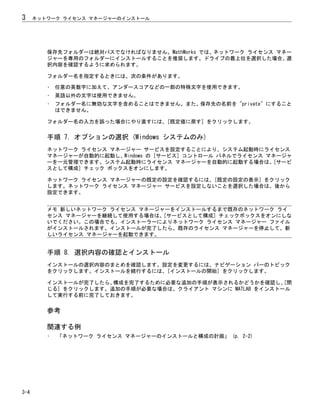 保存先フォルダーは絶対パスでなければなりません。MathWorks では、ネットワーク ライセンス マネー
ジャーを専用のフォルダーにインストールすることを推奨します。ドライブの最上位を選択した場合、選
択内容を確認するように求められます。
フォルダー名を指定するときには、次の条件があります。
• 任意の英数字に加えて、アンダースコアなどの一部の特殊文字を使用できます。
• 英語以外の文字は使用できません。
• フォルダー名に無効な文字を含めることはできません。また、保存先の名前を "private" にすること
はできません。
フォルダー名の入力を誤った場合にやり直すには、[既定値に戻す] をクリックします。
手順 7. オプションの選択 (Windows システムのみ)
ネットワーク ライセンス マネージャー サービスを設定することにより、システム起動時にライセンス
マネージャーが自動的に起動し、Windows の [サービス] コントロール パネルでライセンス マネージャ
ーを一元管理できます。システム起動時にライセンス マネージャーを自動的に起動する場合は、[サービ
スとして構成] チェック ボックスをオンにします。
ネットワーク ライセンス マネージャーの既定の設定を確認するには、[既定の設定の表示] をクリック
します。ネットワーク ライセンス マネージャー サービスを設定しないことを選択した場合は、後から
設定できます。
メモ 新しいネットワーク ライセンス マネージャーをインストールするまで既存のネットワーク ライ
センス マネージャーを継続して使用する場合は、[サービスとして構成] チェックボックスをオンにしな
いでください。この場合でも、インストーラーによりネットワーク ライセンス マネージャー ファイル
がインストールされます。インストールが完了したら、既存のライセンス マネージャーを停止して、新
しいライセンス マネージャーを起動できます。
手順 8. 選択内容の確認とインストール
インストールの選択内容のまとめを確認します。設定を変更するには、ナビゲーション バーのトピック
をクリックします。インストールを続行するには、[インストールの開始] をクリックします。
インストールが完了したら、
構成を完了するために必要な追加の手順が表示されるかどうかを確認し、
[閉
じる] をクリックします。追加の手順が必要な場合は、クライアント マシンに MATLAB をインストール
して実行する前に完了しておきます。
参考
関連する例
• 「ネットワーク ライセンス マネージャーのインストールと構成の計画」 (p. 2-2)
3 ネットワーク ライセンス マネージャーのインストール
3-4
 