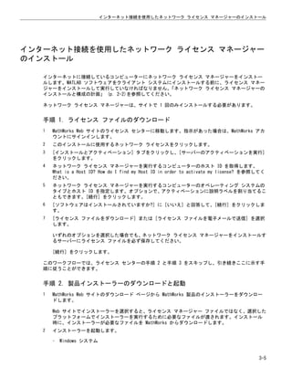 インターネット接続を使用したネットワーク ライセンス マネージャー
のインストール
インターネットに接続しているコンピューターにネットワーク ライセンス マネージャーをインストー
ルします。MATLAB ソフトウェアをクライアント システムにインストールする前に、ライセンス マネー
ジャーをインストールして実行していなければなりません。
「ネットワーク ライセンス マネージャーの
インストールと構成の計画」 (p. 2-2)を参照してください。
ネットワーク ライセンス マネージャーは、サイトで 1 回のみインストールする必要があります。
手順 1. ライセンス ファイルのダウンロード
1 MathWorks Web サイトのライセンス センターに移動します。指示があった場合は、MathWorks アカ
ウントにサインインします。
2 このインストールに使用するネットワーク ライセンスをクリックします。
3 [インストールとアクティベーション] タブをクリックし、[サーバーのアクティベーションを実行]
をクリックします。
4 ネットワーク ライセンス マネージャーを実行するコンピューターのホスト ID を取得します。
What is a Host ID? How do I find my Host ID in order to activate my license? を参照してく
ださい。
5 ネットワーク ライセンス マネージャーを実行するコンピューターのオペレーティング システムの
タイプとホスト ID を指定します。オプションで、アクティベーションに説明ラベルを割り当てるこ
ともできます。[続行] をクリックします。
6 [ソフトウェアはインストールされていますか?] に [いいえ] と回答して、[続行] をクリックしま
す。
7 [ライセンス ファイルをダウンロード] または [ライセンス ファイルを電子メールで送信] を選択
します。
いずれのオプションを選択した場合でも、ネットワーク ライセンス マネージャーをインストールす
るサーバーにライセンス ファイルを必ず保存してください。
[続行] をクリックします。
このワークフローでは、ライセンス センターの手順 2 と手順 3 をスキップし、引き続きここに示す手
順に従うことができます。
手順 2. 製品インストーラーのダウンロードと起動
1 MathWorks Web サイトのダウンロード ページから MathWorks 製品のインストーラーをダウンロー
ドします。
Web サイトでインストーラーを選択すると、ライセンス マネージャー ファイルではなく、選択した
プラットフォームでインストーラーを実行するために必要なファイルが渡されます。インストール
時に、インストーラーが必要なファイルを MathWorks からダウンロードします。
2 インストーラーを起動します。
• Windows システム
インターネット接続を使用したネットワーク ライセンス マネージャーのインストール
3-5
 