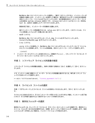 MathWorks Web サイトでインストーラーを選択し、[実行] をクリックすると、インストーラーが
自動的に起動します。インストーラーを保存した場合は、保存先のフォルダーにある自己解凍形
式のインストーラー ファイルをダブルクリックします。自己解凍形式のインストーラー ファイ
ルの名前は matlab_release_$ARCH です。release はインストールするリリース (R2020a
など) を、$ARCH は選択したアーキテクチャを示します。
解凍の完了後に、インストーラーが自動的に起動します。
後でインストーラーを再起動するには、setup.exe をクリックします。このファイルは、ファ
イルを解凍したフォルダーの最上位にあります。
• macOS システム
MathWorks Web サイトからダウンロードした dmg ファイルをダブルクリックします。
InstallForMacOSX.app をダブルクリックします。
• Linux システム
unzip コマンドを使用して、MathWorks Web サイトからダウンロードしたアーカイブ ファイル
からファイルを解凍します。ファイルの解凍後、次のインストーラー コマンドを実行します。
./install
3 インストーラーからサインインを指示されたら、
[詳細オプション] 、[ネットワーク ライセンス マ
ネージャーをインストールする] をクリックします。
手順 3. ソフトウェア ライセンス許諾書の確認
ソフトウェア ライセンス許諾書を確認し、条件に同意する場合は [はい] を選択して [次へ] をクリッ
クします。
メモ インストール後に適宜エンド ユーザー ライセンス許諾書を表示するには、MATLAB コマンド ウィ
ンドウで次のコマンドを実行します。
>> edit( fullfile(matlabroot, 'license_agreement.txt') )
手順 4. ライセンス ファイルの選択
手順 1 でダウンロードしたライセンス ファイルの名前とパスを入力します。[次へ] をクリックしま
す。
ライセンスに含まれるホスト ID をインストーラーが見つけることができない場合、インストール完了後
にホスト ID を手動で追加するよう指示するメッセージが表示されます。
手順 5. 保存先フォルダーの選択
保存先フォルダーは、ネットワーク ライセンス マネージャーをインストールする場所です。既定のイン
ストール フォルダーをそのまま使用するか、[参照] をクリックして別のフォルダーを選択します。指定
したフォルダーが存在しない場合は、インストーラーによって作成されます。
3 ネットワーク ライセンス マネージャーのインストール
3-6
 