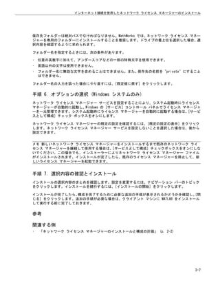 保存先フォルダーは絶対パスでなければなりません。MathWorks では、ネットワーク ライセンス マネー
ジャーを専用のフォルダーにインストールすることを推奨します。ドライブの最上位を選択した場合、選
択内容を確認するように求められます。
フォルダー名を指定するときには、次の条件があります。
• 任意の英数字に加えて、アンダースコアなどの一部の特殊文字を使用できます。
• 英語以外の文字は使用できません。
• フォルダー名に無効な文字を含めることはできません。また、保存先の名前を "private" にすること
はできません。
フォルダー名の入力を誤った場合にやり直すには、[既定値に戻す] をクリックします。
手順 6. オプションの選択 (Windows システムのみ)
ネットワーク ライセンス マネージャー サービスを設定することにより、システム起動時にライセンス
マネージャーが自動的に起動し、Windows の [サービス] コントロール パネルでライセンス マネージャ
ーを一元管理できます。システム起動時にライセンス マネージャーを自動的に起動する場合は、[サービ
スとして構成] チェック ボックスをオンにします。
ネットワーク ライセンス マネージャーの既定の設定を確認するには、[既定の設定の表示] をクリック
します。ネットワーク ライセンス マネージャー サービスを設定しないことを選択した場合は、後から
設定できます。
メモ 新しいネットワーク ライセンス マネージャーをインストールするまで既存のネットワーク ライ
センス マネージャーを継続して使用する場合は、[サービスとして構成] チェックボックスをオンにしな
いでください。この場合でも、インストーラーによりネットワーク ライセンス マネージャー ファイル
がインストールされます。インストールが完了したら、既存のライセンス マネージャーを停止して、新
しいライセンス マネージャーを起動できます。
手順 7. 選択内容の確認とインストール
インストールの選択内容のまとめを確認します。設定を変更するには、ナビゲーション バーのトピック
をクリックします。インストールを続行するには、[インストールの開始] をクリックします。
インストールが完了したら、
構成を完了するために必要な追加の手順が表示されるかどうかを確認し、
[閉
じる] をクリックします。追加の手順が必要な場合は、クライアント マシンに MATLAB をインストール
して実行する前に完了しておきます。
参考
関連する例
• 「ネットワーク ライセンス マネージャーのインストールと構成の計画」 (p. 2-2)
インターネット接続を使用したネットワーク ライセンス マネージャーのインストール
3-7
 