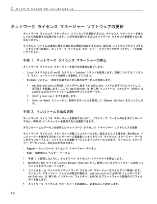ネットワーク ライセンス マネージャー ソフトウェアの更新
ネットワーク ライセンス マネージャー ソフトウェアを更新するには、ライセンス マネージャーを停止
してから再起動する必要があります。この手順を実行するのはネットワーク ライセンス管理者でなけれ
ばなりません。
ライセンス ファイルの運用に関する潜在的な問題を回避するために、MATLAB ソフトウェアをアップグレ
ードするときには常に、ネットワーク ライセンス マネージャー ソフトウェアのアップグレードを検討
してください。
手順 1. ネットワーク ライセンス マネージャーの停止
ネットワーク ライセンス マネージャーを実行中の場合は終了します。
• Linux システムおよび macOS システム — lmdown コマンドを使用します。詳細については、
「コマン
ド ライン ユーティリティの使用」を参照してください。
• Windows システム — 競合を回避するために既存のサービスを削除します。
1 matlabrootetc$ARCH フォルダーにある lmtools.exe ファイルをダブルクリックして、
LMTOOLS を起動します。ここで、matlabroot は MATLAB インストール フォルダー、$ARCH は
win64 などのプラットフォーム固有のサブフォルダーです。
2 [Config Services] タブを選択します。
3 [Service Name] メニューから、削除するサービスを選択して [Remove Service] をクリックしま
す。
手順 2. インストール方法の選択
ネットワーク ライセンス マネージャーを更新するために、ソフトウェア デーモンのみをダウンロード
するか、MATLAB インストーラーを使用するかを選択できます。
ダウンロードしたデーモンを使用したネットワーク ライセンス マネージャー ソフトウェアの更新
ネットワーク ライセンス マネージャーが既にインストールされ、設定されている場合は、MathWorks イ
ンストーラーを使用する代わりにサーバーに直接新しいネットワーク ライセンス マネージャー デーモ
ンをダウンロードして、ソフトウェアの最新バージョンをインストールできます。ライセンス マネージ
ャー デーモンには、次のものが含まれます。
• lmgrd — ネットワーク ライセンス マネージャー デーモン
• mlm — MathWorks ベンダー デーモン
1 手順 1 で説明したように、ネットワーク ライセンス マネージャーを停止します。
2 MathWorks Web サイトの License Manager Download から、使用しているプラットフォーム用の zip
ファイルをダウンロードします。
3 ファイルを zip ファイルからネットワーク ライセンス マネージャーのフォルダーに解凍します。
ライセンス マネージャー ファイルの既定の場所は、matlabrootetc$ARCH フォルダーです。
matlabroot は MATLAB インストール フォルダー、$ARCH はプラットフォーム固有のサブフォル
ダーを表します。
4 ネットワーク ライセンス マネージャーを再起動し、必要に応じて設定します。
3 ネットワーク ライセンス マネージャーのインストール
3-8
 