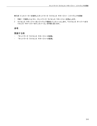 MATLAB インストーラーを使用したネットワーク ライセンス マネージャー ソフトウェアの更新
1 手順 1 で説明したように、ネットワーク ライセンス マネージャーを停止します。
2 ライセンス マネージャーのソフトウェア更新をインストールします。
「ライセンス サーバーへのラ
イセンス マネージャーのインストール」の手順に従います。
参考
関連する例
• 「ネットワーク ライセンス マネージャーの起動」
• 「ネットワーク ライセンス マネージャーの監視」
ネットワーク ライセンス マネージャー ソフトウェアの更新
3-9
 