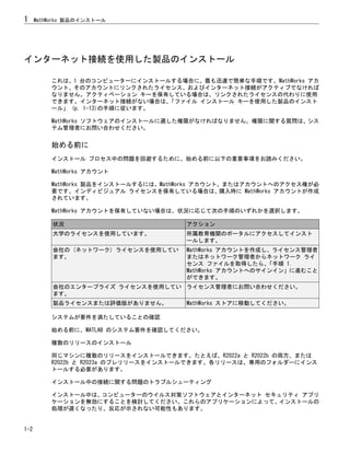 インターネット接続を使用した製品のインストール
これは、1 台のコンピューターにインストールする場合に、最も迅速で簡単な手順です。MathWorks アカ
ウント、そのアカウントにリンクされたライセンス、およびインターネット接続がアクティブでなければ
なりません。アクティベーション キーを保有している場合は、リンクされたライセンスの代わりに使用
できます。インターネット接続がない場合は、
「ファイル インストール キーを使用した製品のインスト
ール」 (p. 1-13)の手順に従います。
MathWorks ソフトウェアのインストールに適した権限がなければなりません。権限に関する質問は、シス
テム管理者にお問い合わせください。
始める前に
インストール プロセス中の問題を回避するために、始める前に以下の重要事項をお読みください。
MathWorks アカウント
MathWorks 製品をインストールするには、MathWorks アカウント、またはアカウントへのアクセス権が必
要です。インディビジュアル ライセンスを保有している場合は、購入時に MathWorks アカウントが作成
されています。
MathWorks アカウントを保有していない場合は、状況に応じて次の手順のいずれかを選択します。
状況 アクション
大学のライセンスを使用しています。 所属教育機関のポータルにアクセスしてインスト
ールします。
会社の (ネットワーク) ライセンスを使用してい
ます。
MathWorks アカウントを作成し、ライセンス管理者
またはネットワーク管理者からネットワーク ライ
センス ファイルを取得したら、
「手順 1.
MathWorks アカウントへのサインイン」に進むこと
ができます。
会社のエンタープライズ ライセンスを使用してい
ます。
ライセンス管理者にお問い合わせください。
製品ライセンスまたは評価版がありません。 MathWorks ストアに移動してください。
システムが要件を満たしていることの確認
始める前に、MATLAB のシステム要件を確認してください。
複数のリリースのインストール
同じマシンに複数のリリースをインストールできます。たとえば、R2022a と R2022b の両方、または
R2022b と R2023a のプレリリースをインストールできます。各リリースは、専用のフォルダーにインス
トールする必要があります。
インストール中の接続に関する問題のトラブルシューティング
インストール中は、コンピューターのウイルス対策ソフトウェアとインターネット セキュリティ アプリ
ケーションを無効にすることを検討してください。これらのアプリケーションによって、インストールの
処理が遅くなったり、反応が示されない可能性もあります。
1 MathWorks 製品のインストール
1-2
 