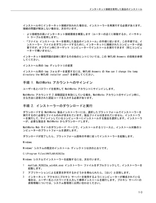 インストール中にインターネット接続が失われた場合は、インストーラーを再実行する必要があります。
接続の問題が解決しない場合は、次を行います。
• より信頼性の高いインターネット接続環境を構築します (ルーターの近くに移動するか、イーサネッ
ト ケーブルを使用します)。
• 「ファイル インストール キーを使用した製品のインストール」の手順に従います。この手順では、イ
ンストーラー ファイルをダウンロードするために、インターネットに接続されたコンピューターが必
要ですが、オフライン時にターゲット コンピューターでインストールを実行できます (同じコンピュ
ーターで構いません)。
インターネット接続問題の診断に関するその他のヒントについては、この MATLAB Answers の投稿を参照
してください。
インストール用の tmp ディレクトリの変更
インストール用の tmp フォルダーを変更するには、MATLAB Answers の How can I change the temp
directory the MATLAB installer uses? を参照してください。
手順 1. MathWorks アカウントへのサインイン
ユーザー名とパスワードを使用して MathWorks アカウントにサインインします。
MathWorks アカウントで 2 段階認証を有効にしている場合、MathWorks アカウントのサインイン時に、
主な方法に送信された認証コードを入力する必要があります。
手順 2. インストーラーのダウンロードと実行
ダウンロードする MathWorks 製品インストーラーには、選択したプラットフォームでインストーラーを
実行するのに必要なファイルのみが含まれています。製品ファイルは含まれていません。インストーラ
ーを実行して、サインインしているコンピューターにインストールする製品を選択します。インストーラ
ーが、必要な製品を MathWorks からダウンロードします。
MathWorks Web サイトのダウンロード ページで、インストールするリリースと、インストール対象のコ
ンピューターのプラットフォームを選択します。
ダウンロードが完了したら、プラットフォーム固有の手順に従ってインストーラーを起動します。
Windows
Windows®
システムの既定のインストール ディレクトリは次のとおりです。
C:Program FilesMATLABR2023a
Windows システムでインストーラーを起動するには、次を行います。
1 matlab_R2023a_win64.exe インストーラー ファイルをダブルクリックして、インストーラーを
起動します。
2 アプリケーションによる変更を許可するかどうかを尋ねられたら、[はい] と回答します。
3 インターネット アクセスにプロキシ サーバーを使用するようにコンピューターが構成されている
場合は、ユーザー名とパスワードを入力して標準インストールを続行します。プロキシ サーバーの
資格情報については、システム管理者にお問い合わせください。
インターネット接続を使用した製品のインストール
1-3
 