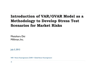 Introduction of VAR/GVAR Model as a
Methodology to Develop Stress Test
Scenarios for Market Risks

Motoharu Dei
Milliman, Inc.


July 5, 2012


VAR = Vector Autoregression, GVAR = Global Vector Autoregression
 