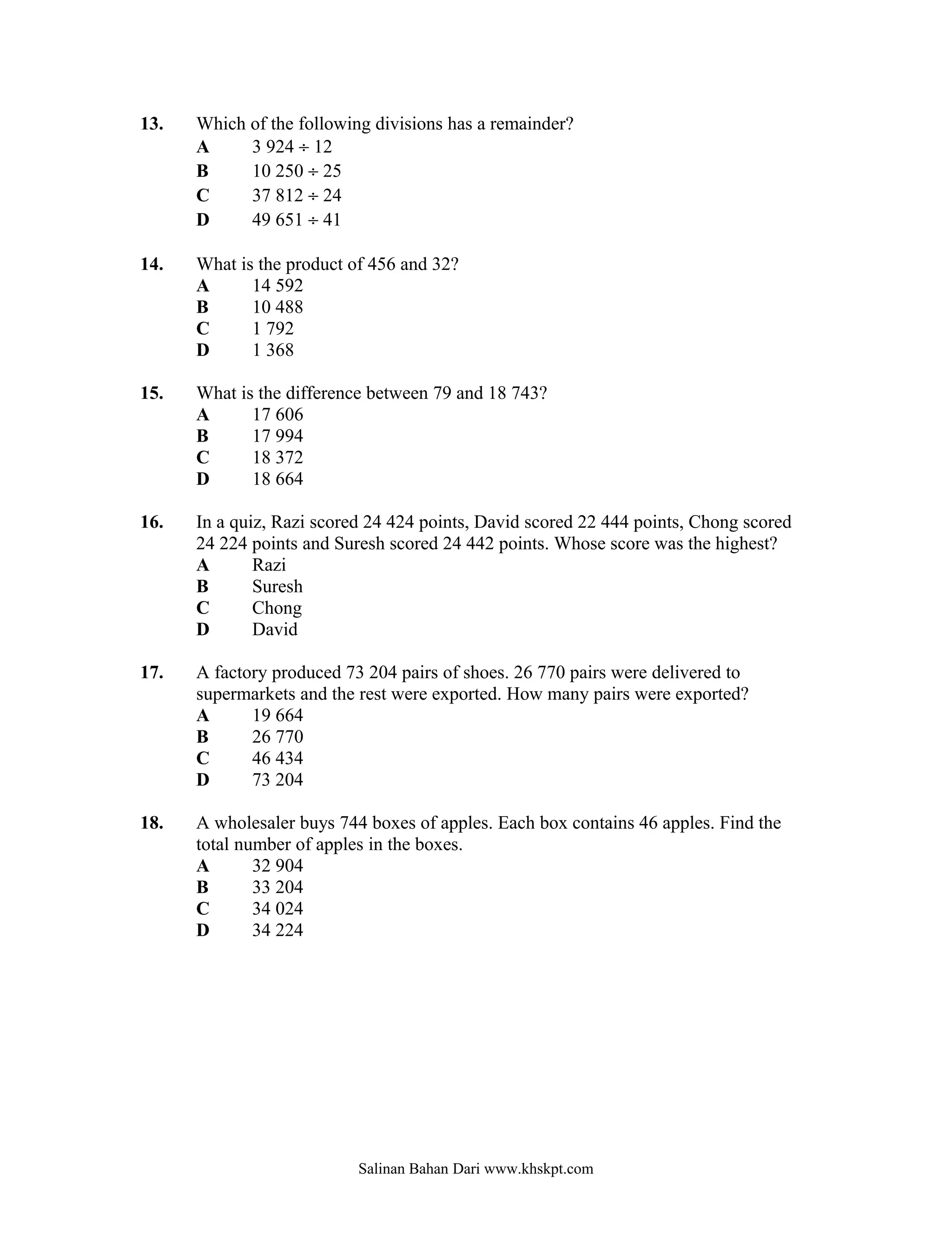 13.   Which of the following divisions has a remainder?
      A     3 924 ÷ 12
      B     10 250 ÷ 25
      C     37 812 ÷ 24
      D     49 651 ÷ 41

14.   What is the product of 456 and 32?
      A      14 592
      B      10 488
      C      1 792
      D      1 368

15.   What is the difference between 79 and 18 743?
      A      17 606
      B      17 994
      C      18 372
      D      18 664

16.   In a quiz, Razi scored 24 424 points, David scored 22 444 points, Chong scored
      24 224 points and Suresh scored 24 442 points. Whose score was the highest?
      A       Razi
      B       Suresh
      C       Chong
      D       David

17.   A factory produced 73 204 pairs of shoes. 26 770 pairs were delivered to
      supermarkets and the rest were exported. How many pairs were exported?
      A      19 664
      B      26 770
      C      46 434
      D      73 204

18.   A wholesaler buys 744 boxes of apples. Each box contains 46 apples. Find the
      total number of apples in the boxes.
      A       32 904
      B       33 204
      C       34 024
      D       34 224




                           Salinan Bahan Dari www.khskpt.com
 