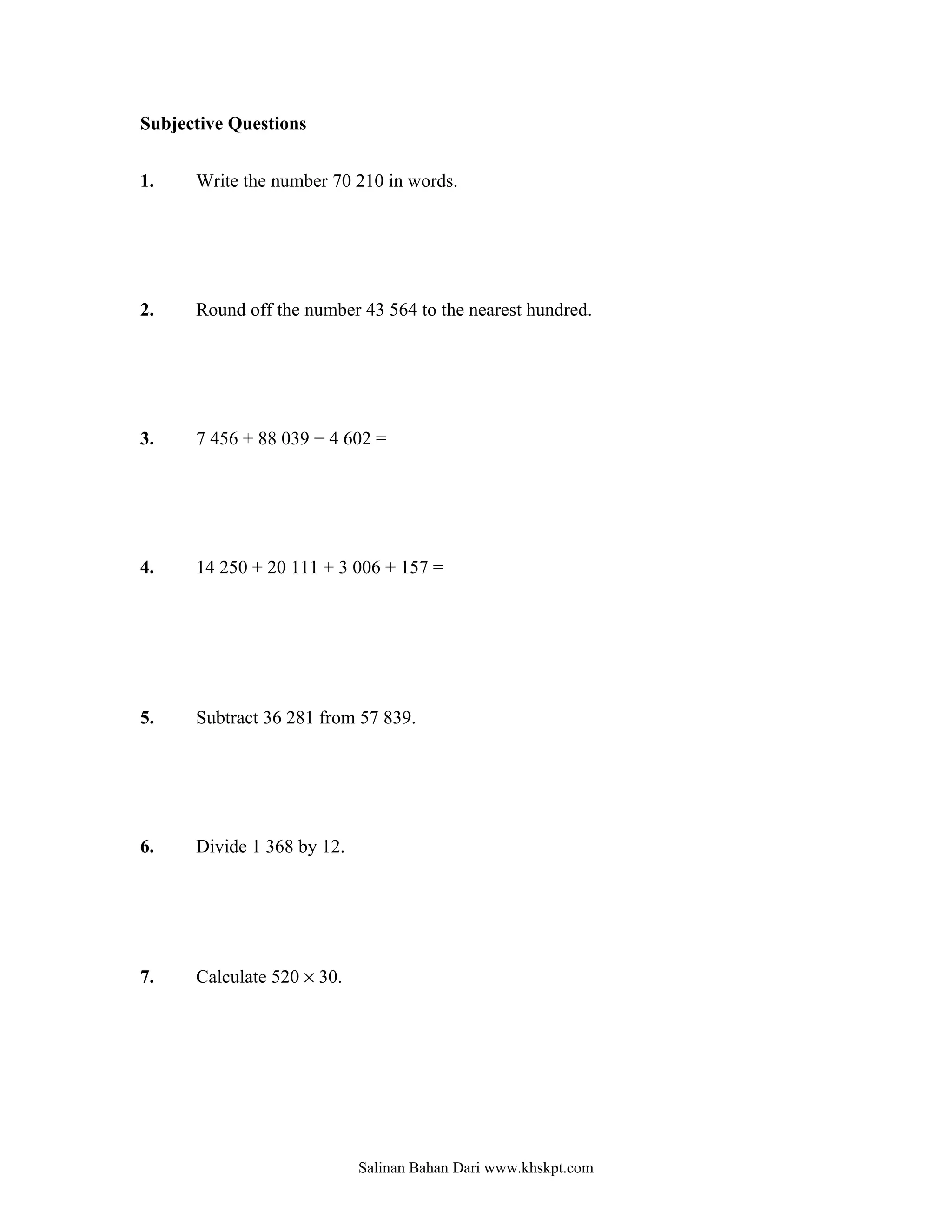 Subjective Questions


1.    Write the number 70 210 in words.




2.    Round off the number 43 564 to the nearest hundred.




3.    7 456 + 88 039 − 4 602 =




4.    14 250 + 20 111 + 3 006 + 157 =




5.    Subtract 36 281 from 57 839.




6.    Divide 1 368 by 12.




7.    Calculate 520 × 30.




                            Salinan Bahan Dari www.khskpt.com
 