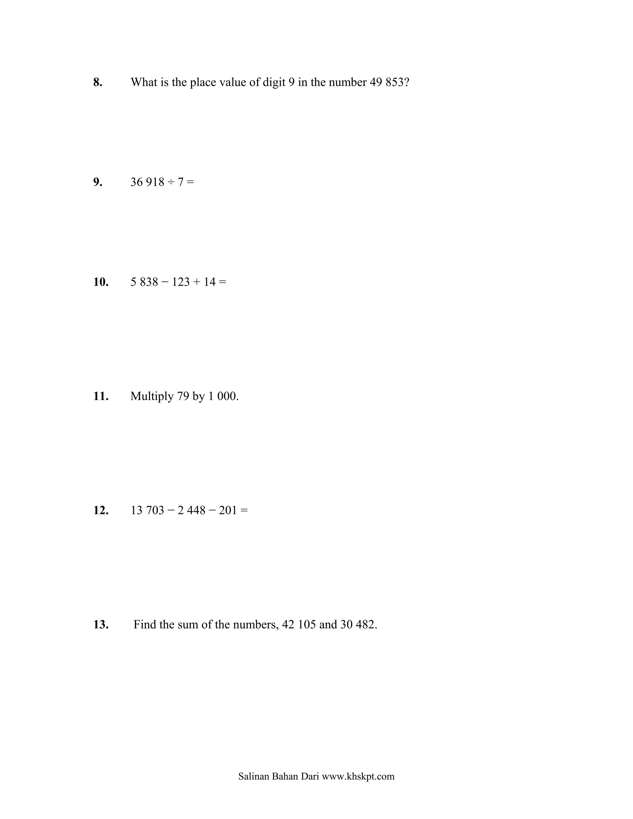 8.    What is the place value of digit 9 in the number 49 853?




9.    36 918 ÷ 7 =




10.   5 838 − 123 + 14 =




11.   Multiply 79 by 1 000.




12.   13 703 − 2 448 − 201 =




13.   Find the sum of the numbers, 42 105 and 30 482.




                           Salinan Bahan Dari www.khskpt.com
 