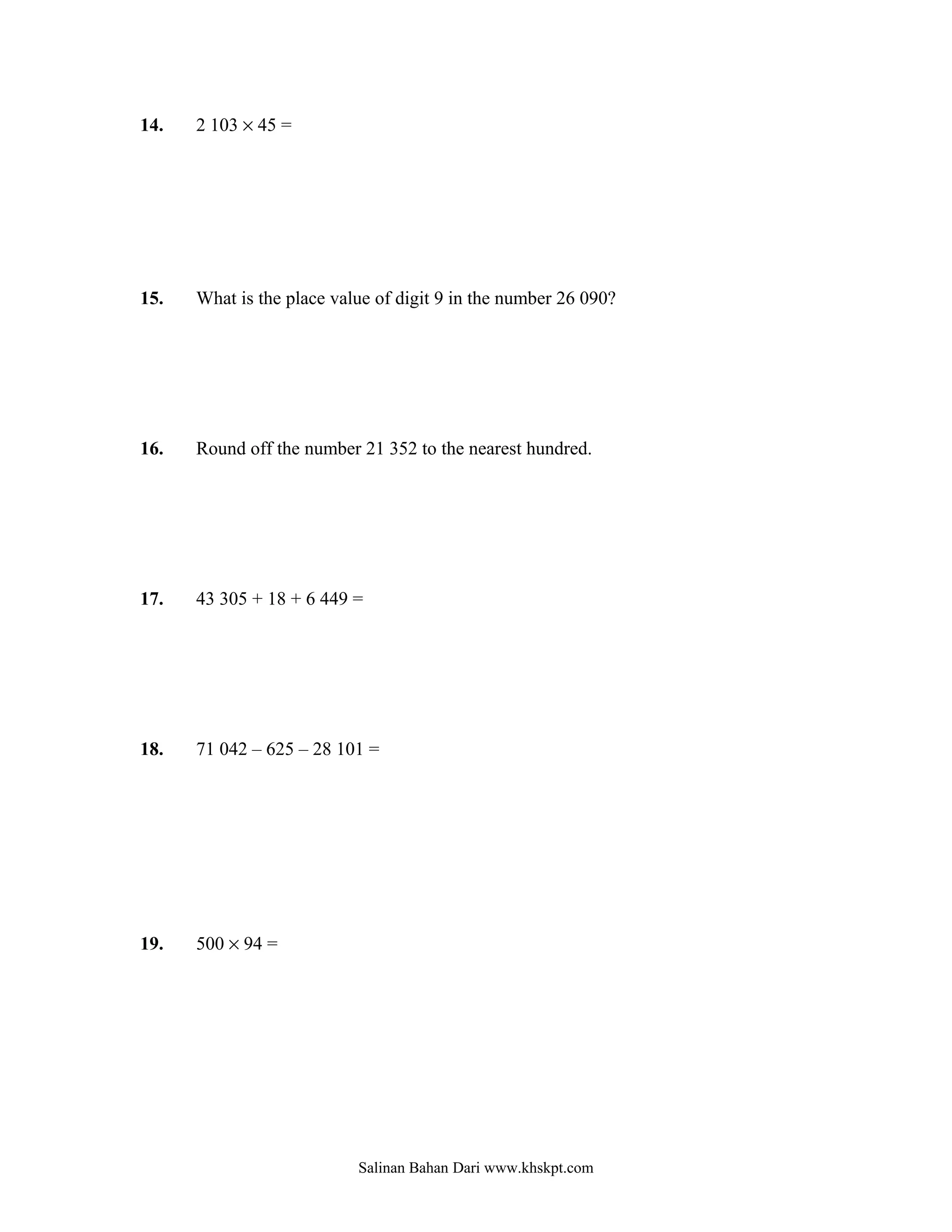 14.   2 103 × 45 =




15.   What is the place value of digit 9 in the number 26 090?




16.   Round off the number 21 352 to the nearest hundred.




17.   43 305 + 18 + 6 449 =




18.   71 042 – 625 – 28 101 =




19.   500 × 94 =




                           Salinan Bahan Dari www.khskpt.com
 