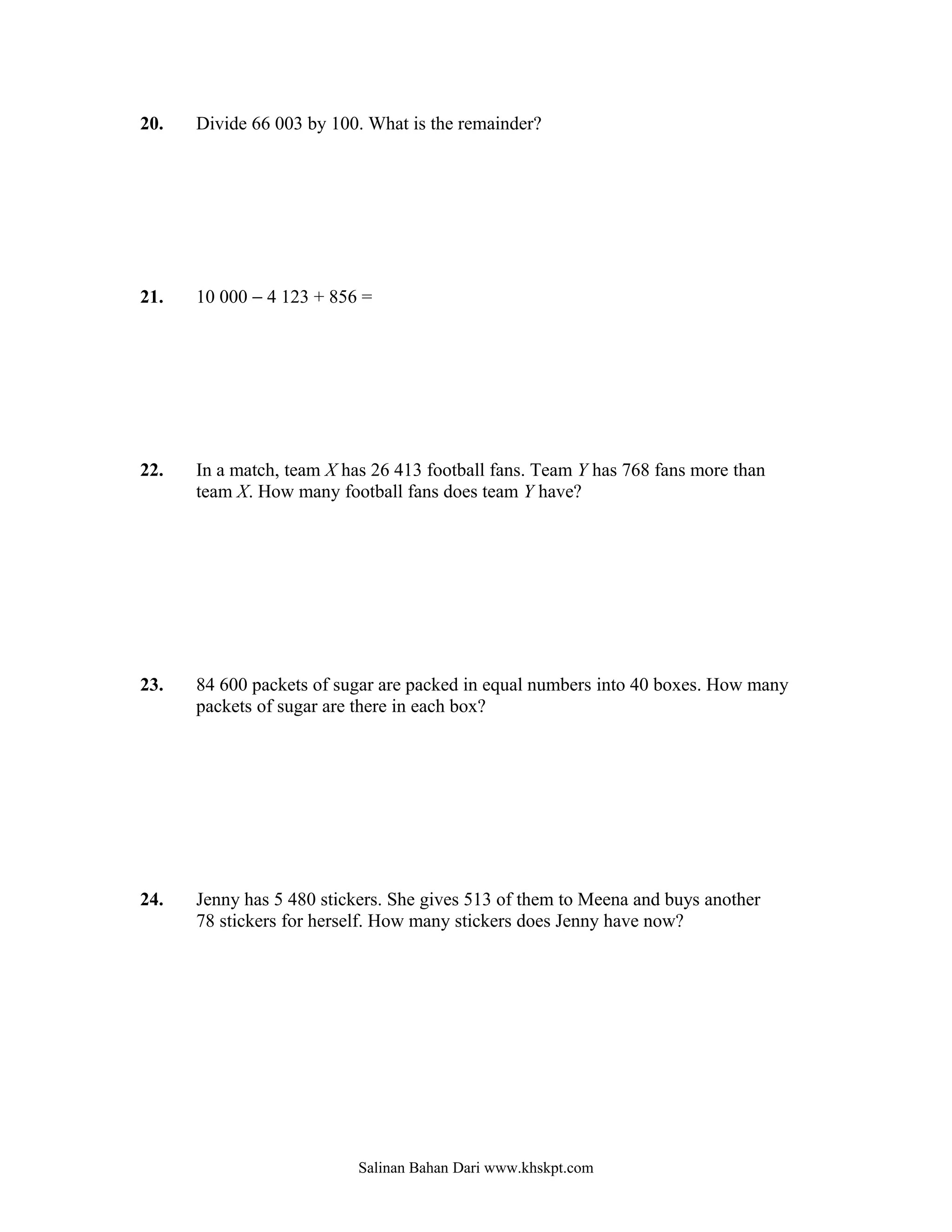 20.   Divide 66 003 by 100. What is the remainder?




21.   10 000 − 4 123 + 856 =




22.   In a match, team X has 26 413 football fans. Team Y has 768 fans more than
      team X. How many football fans does team Y have?




23.   84 600 packets of sugar are packed in equal numbers into 40 boxes. How many
      packets of sugar are there in each box?




24.   Jenny has 5 480 stickers. She gives 513 of them to Meena and buys another
      78 stickers for herself. How many stickers does Jenny have now?




                           Salinan Bahan Dari www.khskpt.com
 