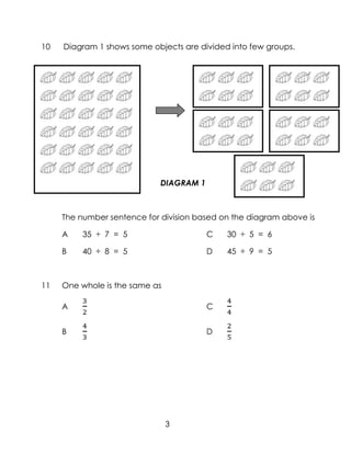 10   Diagram 1 shows some objects are divided into few groups.




                             DIAGRAM 1



     The number sentence for division based on the diagram above is

     A    35 ÷ 7 = 5                     C   30 ÷ 5 = 6

     B    40 ÷ 8 = 5                     D   45 ÷ 9 = 5



11   One whole is the same as

     A                                   C


     B                                   D




                                3
 