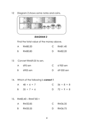 12    Diagram 2 shows some notes and coins.




                      DIAGRAM 2

      Find the total value of the money above.

      A    RM80.20                     C    RM81.40

      B    RM80.80                     D    RM82.20



13    Convert RM69.05 to sen.

      A    695 sen                     C    6 950 sen

      B    6905 sen                    D    69 050 sen



14.   Which of the following is correct ?

      A    48 ÷ 6 = 7                  C    56 ÷ 8 = 8

      B    35 ÷ 7 = 6                  D    72 ÷ 9 = 8



15.   RM83.40 – RM47.85 =

      A    RM32.85                     C    RM36.35

      B    RM35.55                     D    RM36.75



                                 4
 