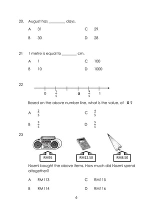 20.   August has _________ days.

      A    31                            C    29

      B    30                            D    28



21    1 metre is equal to ________ cm.

      A    1                             C    100

      B    10                            D    1000



22

                0                   x              1

      Based on the above number line, what is the value, of X ?

      A                                  C


      B                                  D

23




                RM95                RM12.50            RM8.50

      Nazmi bought the above items. How much did Nazmi spend
      altogether?

      A    RM113                         C    RM115

      B    RM114                         D    RM116

                                6
 