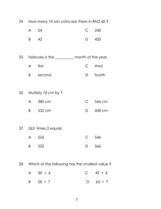 24   How many 10 sen coins are there in RM2.40 ?

     A    24                         C    240

     B    42                         D    420



25   February is the __________ month of the year.

     A    first                      C    third

     B    second                     D    fourth



26   Multiply 76 cm by 7.

     A    380 cm                     C    546 cm

     B    532 cm                     D    608 cm



27   263 times 2 equals

     A    526                        C    546

     B    522                        D    566



28   Which of the following has the smallest value ?

     A    30      6                  C    42 ÷ 6

     B    28 ÷ 7                     D     63 ÷ 7



                               7
 