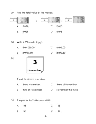 29    Find the total value of the money.


 2                       +          7                 +   8

      A    RM28                             C   RM63

      B    RM38                             D   RM78



30    Write 4 050 sen in ringgit.

      A    RM4 050.00                       C   RM45.00

      B    RM405.00                         D   RM40.50

31

                      3
                  November


                      n
      The date above is read as

      A    three November                   C   three of November

      B    third of November                D   November the three



32.   The product of 16 hours and 8 is

      A    118                              C   125

      B    124                              D   128

                                        8
 