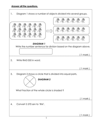 Answer all the questions.


1.   Diagram 1 shows a number of objects divided into several groups.




                   DIAGRAM 1
     Write the number sentence for division based on the diagram above.


                                                                  ( 1 mark )

2.   Write RM3 050 in word.


                                                                  ( 1 mark )

3.   Diagram 2 shows a circle that is divided into equal parts.

                            DIAGRAM 2



     What fraction of the whole circle is shaded ?


                                                                  ( 1 mark )

4.   Convert 5 570 sen to ‘RM’.



                                                                  ( 1 mark )
                                  1
 