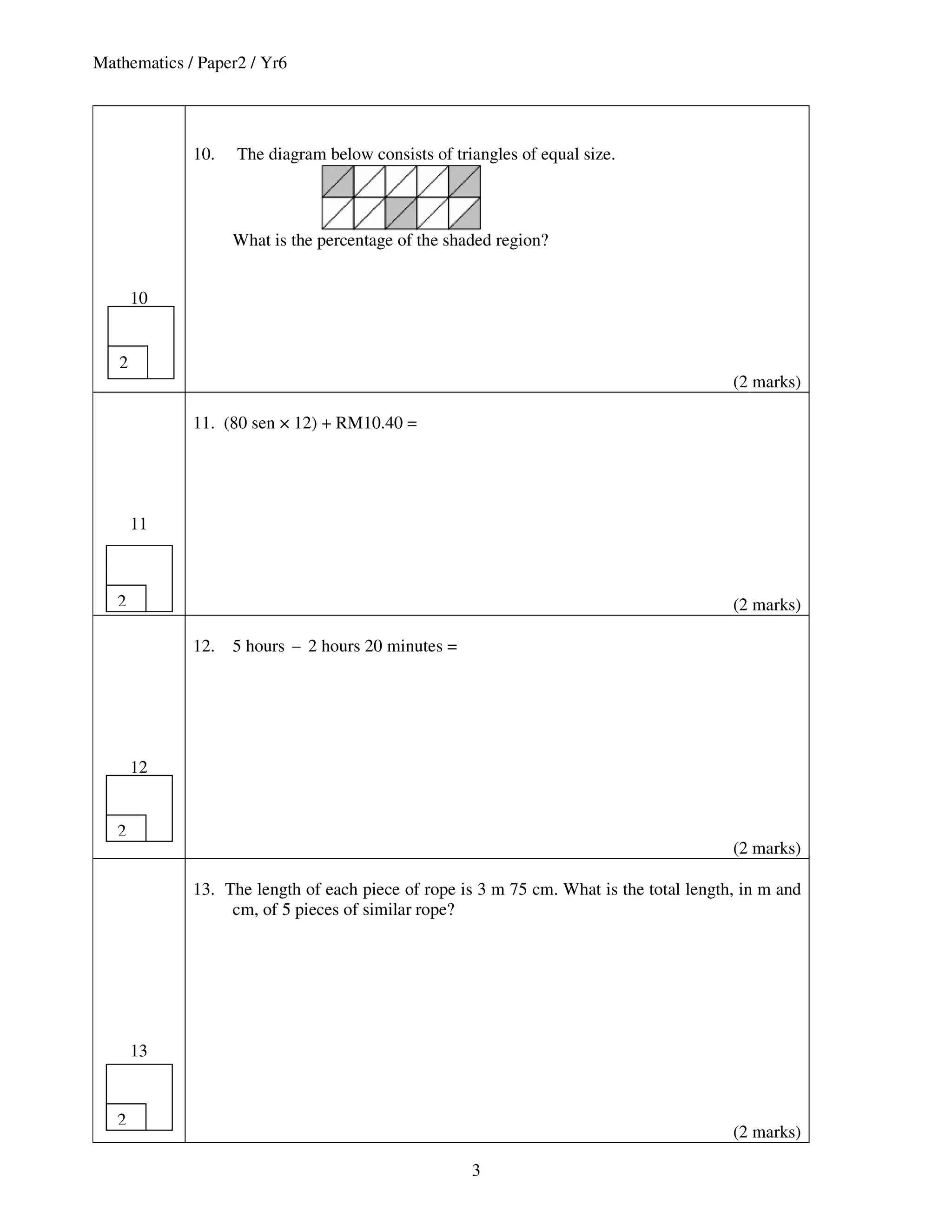 Mathematics / Paper2 / Yr6




             10.   The diagram below consists of triangles of equal size.



                   What is the percentage of the shaded region?


       10


   2
                                                                                        (2 marks)

             11. (80 sen × 12) + RM10.40 =




       11



   2                                                                                    (2 marks)

             12.   5 hours − 2 hours 20 minutes =




       12


   2
                                                                                        (2 marks)

             13. The length of each piece of rope is 3 m 75 cm. What is the total length, in m and
                  cm, of 5 pieces of similar rope?




       13


   2
                                                                                        (2 marks)

                                                    3
 