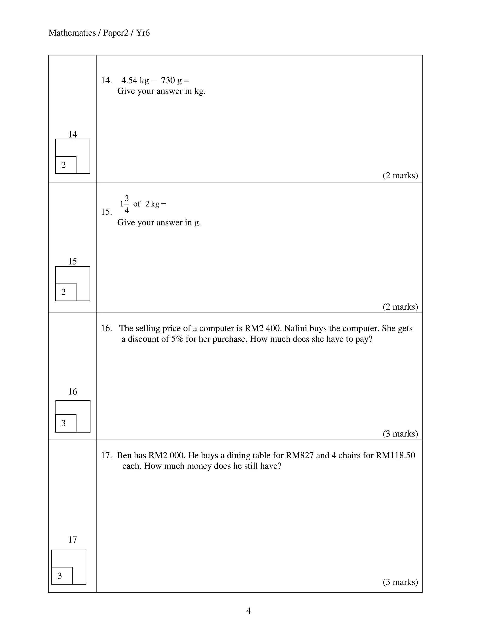 Mathematics / Paper2 / Yr6




             14.    4.54 kg − 730 g =
                   Give your answer in kg.



       14


   2
                                                                                       (2 marks)

                       3
                   1     of 2 kg =
             15.       4
                   Give your answer in g.



       15


   2
                                                                                       (2 marks)

             16. The selling price of a computer is RM2 400. Nalini buys the computer. She gets
                 a discount of 5% for her purchase. How much does she have to pay?




       16


   3
                                                                                       (3 marks)

             17. Ben has RM2 000. He buys a dining table for RM827 and 4 chairs for RM118.50
                  each. How much money does he still have?




       17


  3
                                                                                       (3 marks)


                                                   4
 