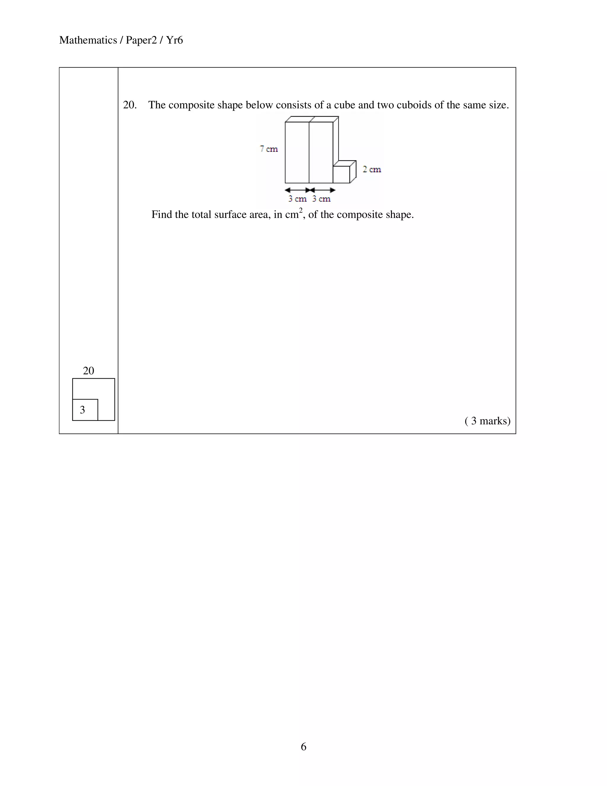 Mathematics / Paper2 / Yr6




             20.   The composite shape below consists of a cube and two cuboids of the same size.




                   Find the total surface area, in cm2, of the composite shape.




    20


    3
                                                                                       ( 3 marks)




                                                     6
 