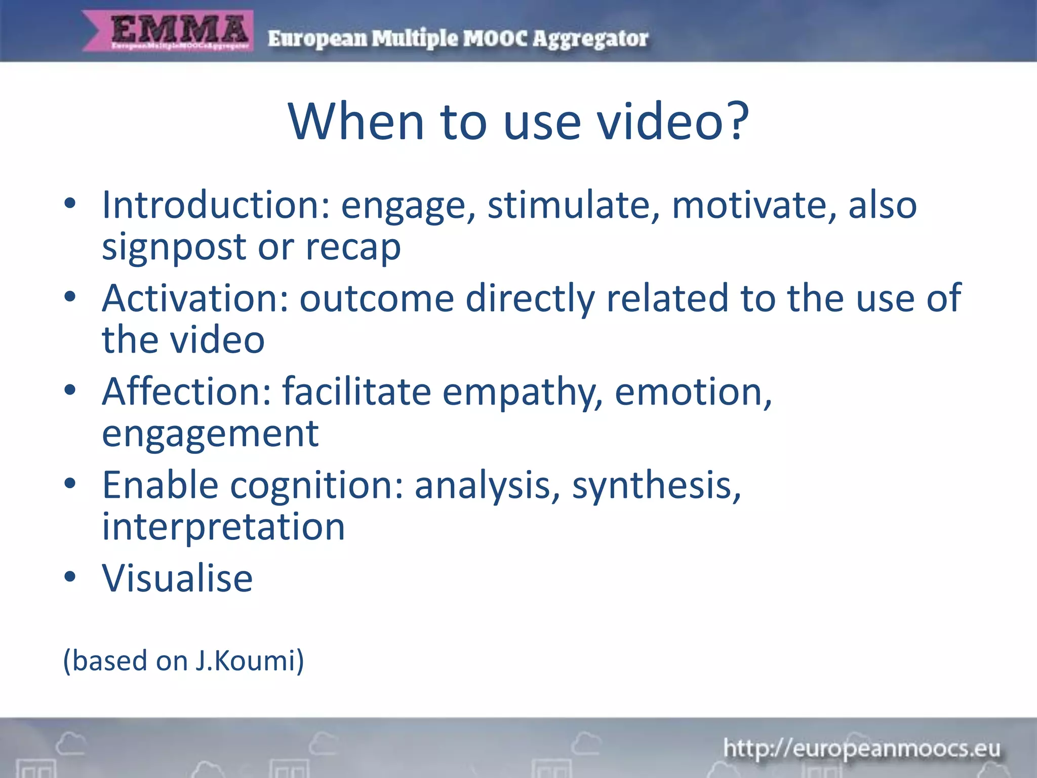 When to use video?
• Introduction: engage, stimulate, motivate, also
signpost or recap
• Activation: outcome directly related to the use of
the video
• Affection: facilitate empathy, emotion,
engagement
• Enable cognition: analysis, synthesis,
interpretation
• Visualise
(based on J.Koumi)
 