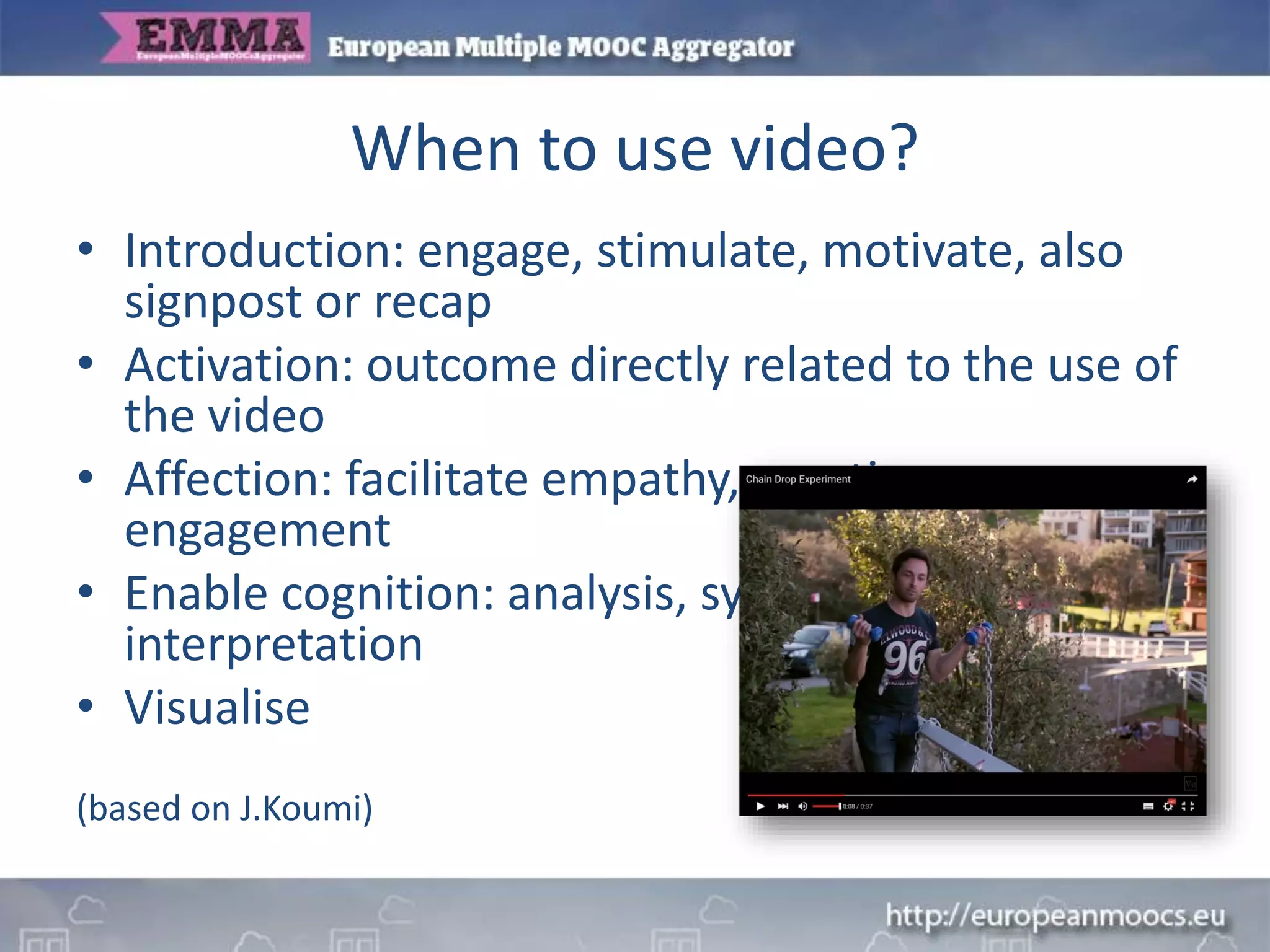 When to use video?
• Introduction: engage, stimulate, motivate, also
signpost or recap
• Activation: outcome directly related to the use of
the video
• Affection: facilitate empathy, emotion,
engagement
• Enable cognition: analysis, synthesis,
interpretation
• Visualise
(based on J.Koumi)
 