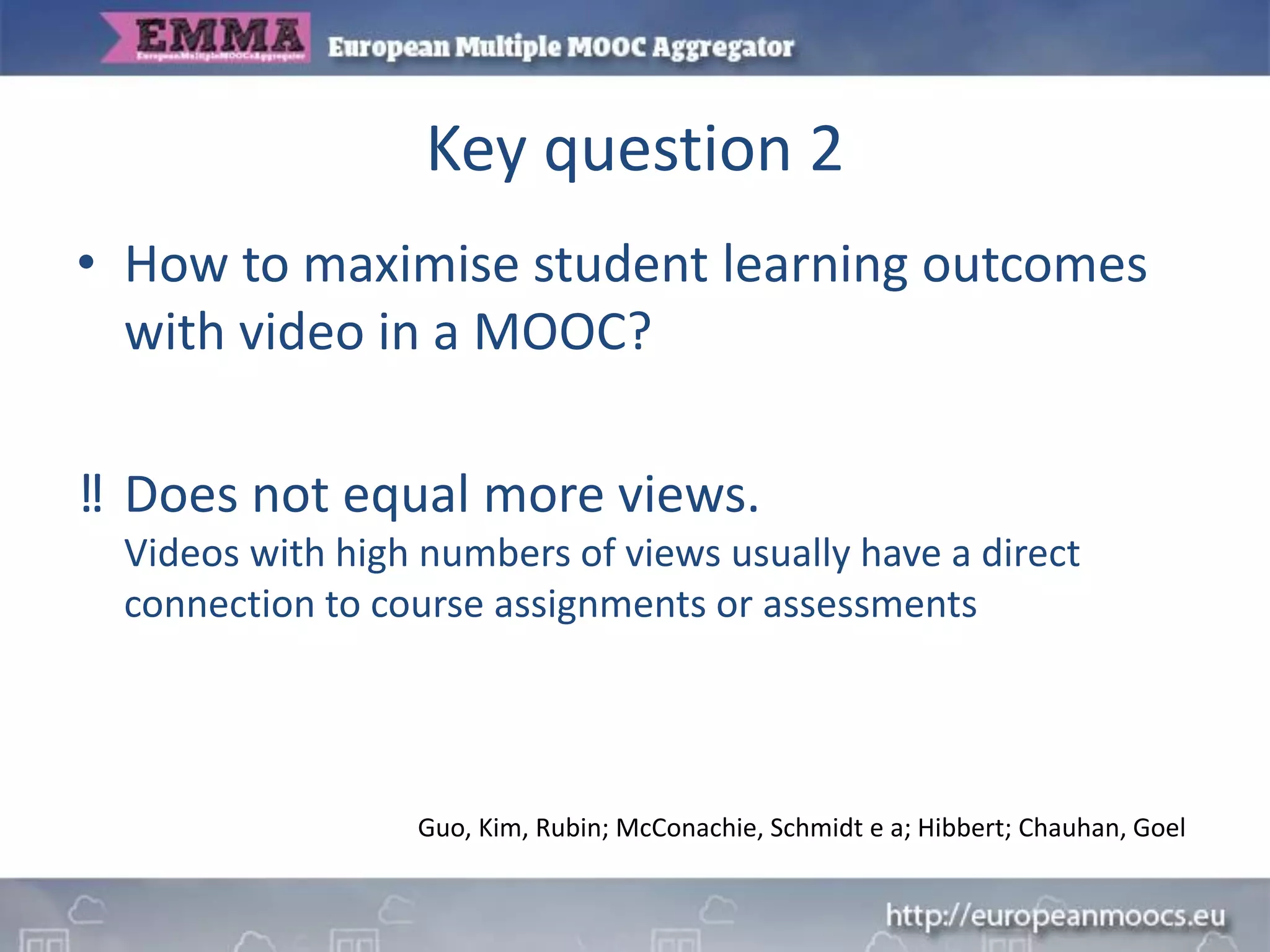 Key question 2
• How to maximise student learning outcomes
with video in a MOOC?
‼ Does not equal more views.
Videos with high numbers of views usually have a direct
connection to course assignments or assessments
Guo, Kim, Rubin; McConachie, Schmidt e a; Hibbert; Chauhan, Goel
 