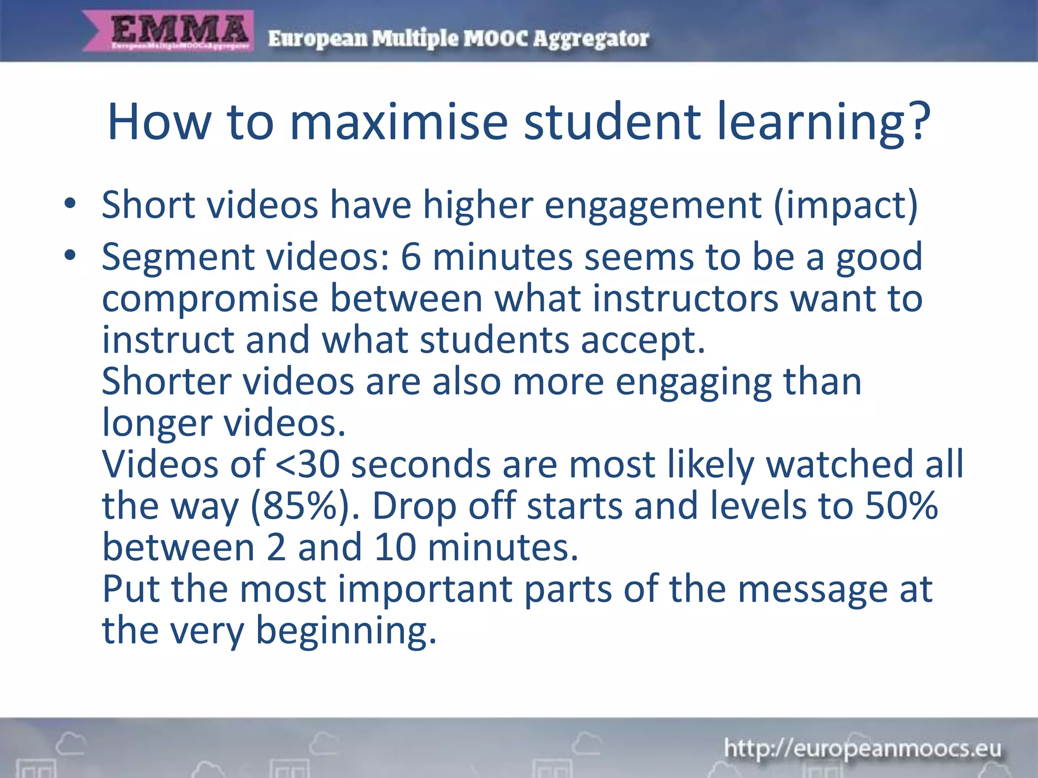 How to maximise student learning?
• Short videos have higher engagement (impact)
• Segment videos: 6 minutes seems to be a good
compromise between what instructors want to
instruct and what students accept.
Shorter videos are also more engaging than
longer videos.
Videos of <30 seconds are most likely watched all
the way (85%). Drop off starts and levels to 50%
between 2 and 10 minutes.
Put the most important parts of the message at
the very beginning.
 