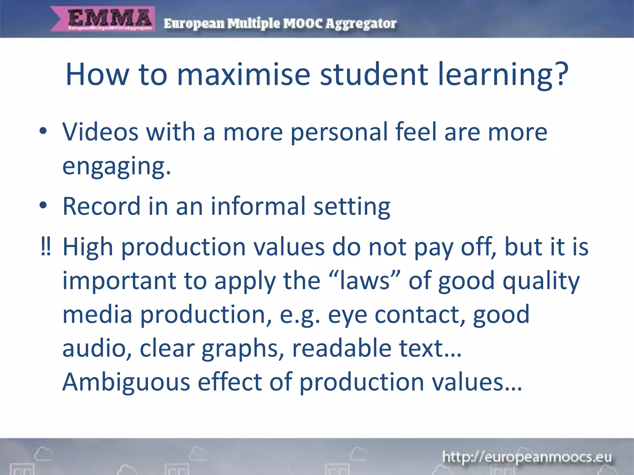 How to maximise student learning?
• Videos with a more personal feel are more
engaging.
• Record in an informal setting
‼ High production values do not pay off, but it is
important to apply the “laws” of good quality
media production, e.g. eye contact, good
audio, clear graphs, readable text…
Ambiguous effect of production values…
 