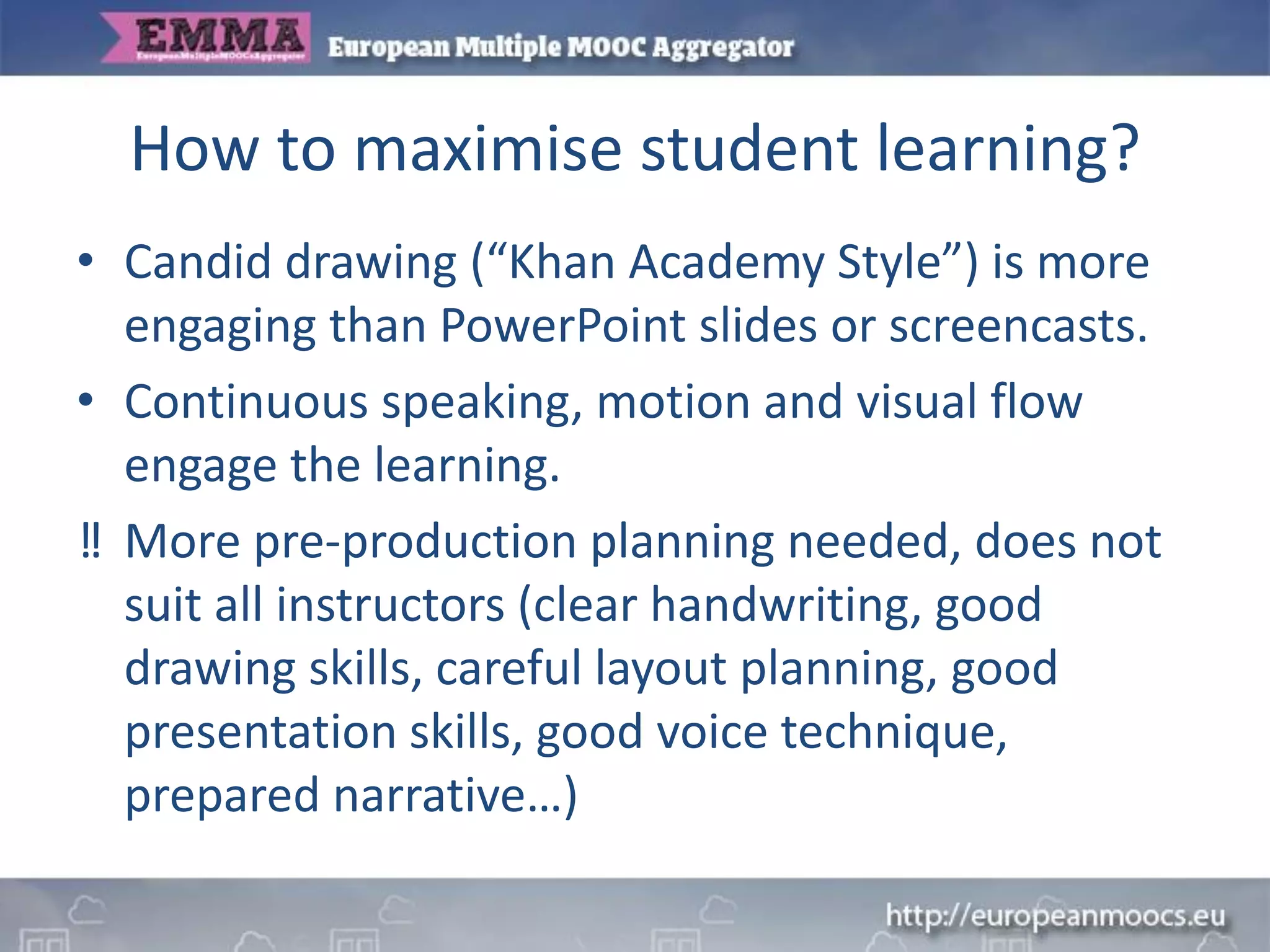 How to maximise student learning?
• Candid drawing (“Khan Academy Style”) is more
engaging than PowerPoint slides or screencasts.
• Continuous speaking, motion and visual flow
engage the learning.
‼ More pre-production planning needed, does not
suit all instructors (clear handwriting, good
drawing skills, careful layout planning, good
presentation skills, good voice technique,
prepared narrative…)
 