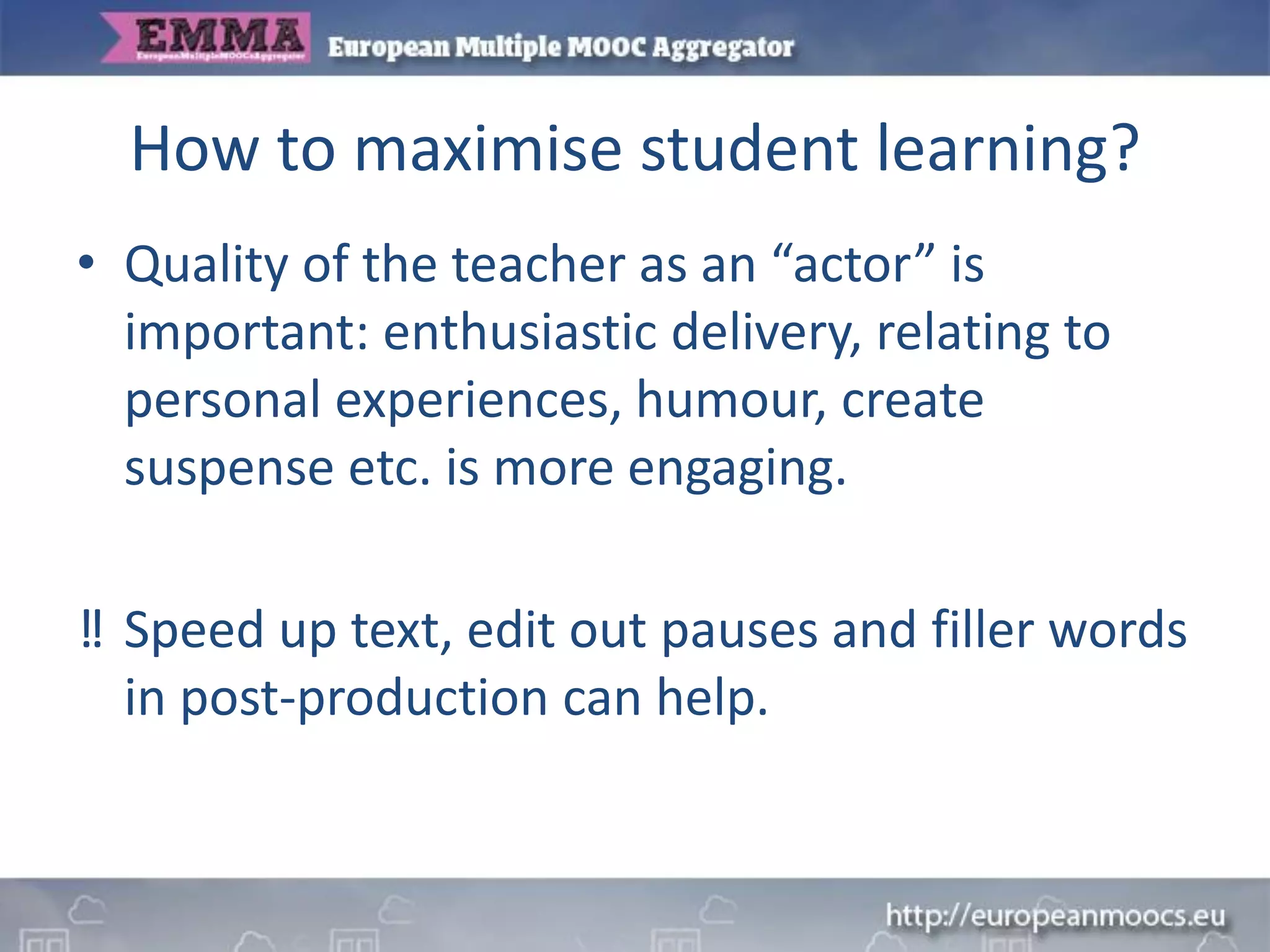 How to maximise student learning?
• Quality of the teacher as an “actor” is
important: enthusiastic delivery, relating to
personal experiences, humour, create
suspense etc. is more engaging.
‼ Speed up text, edit out pauses and filler words
in post-production can help.
 