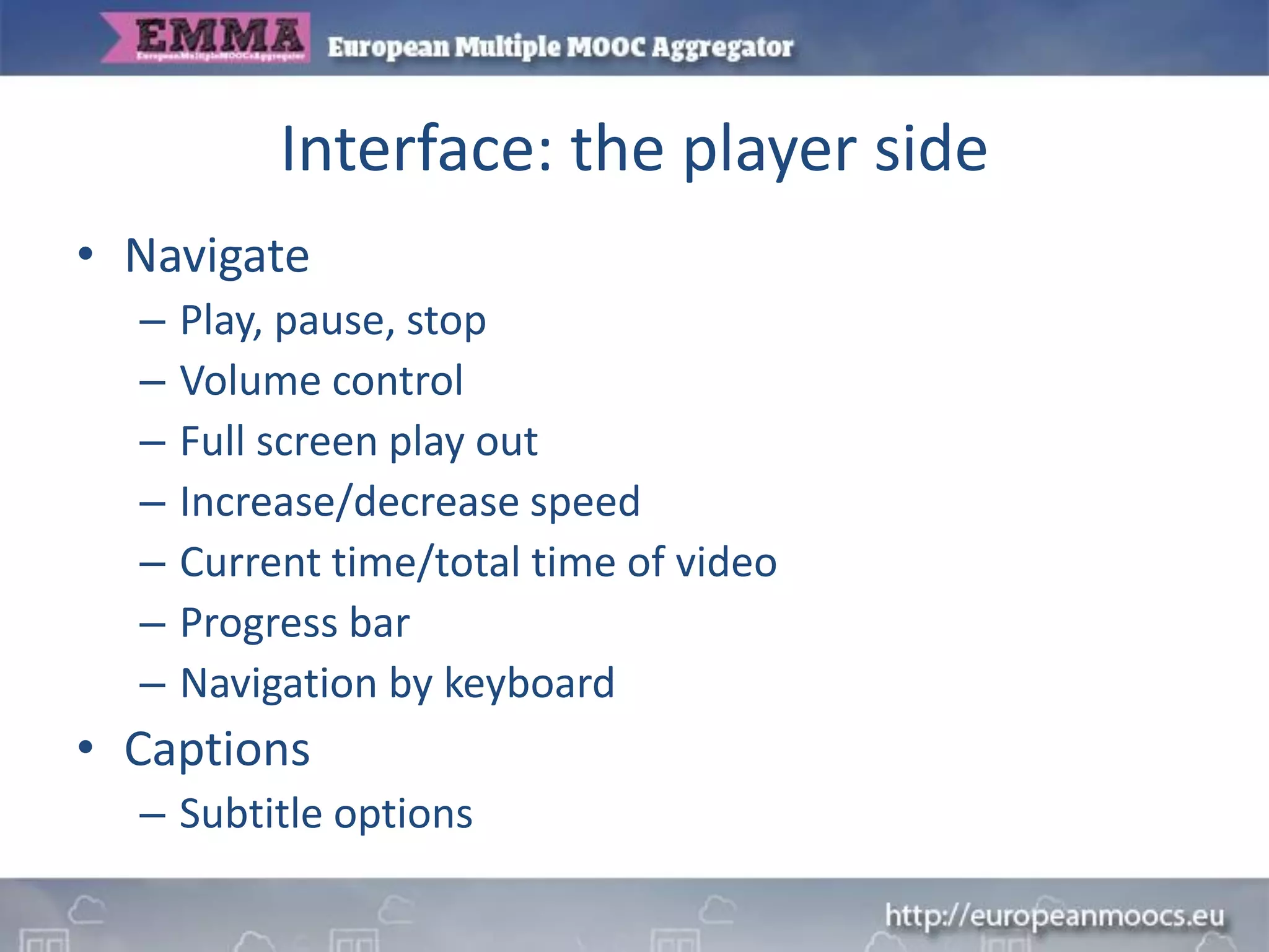 Interface: the player side
• Navigate
– Play, pause, stop
– Volume control
– Full screen play out
– Increase/decrease speed
– Current time/total time of video
– Progress bar
– Navigation by keyboard
• Captions
– Subtitle options
 