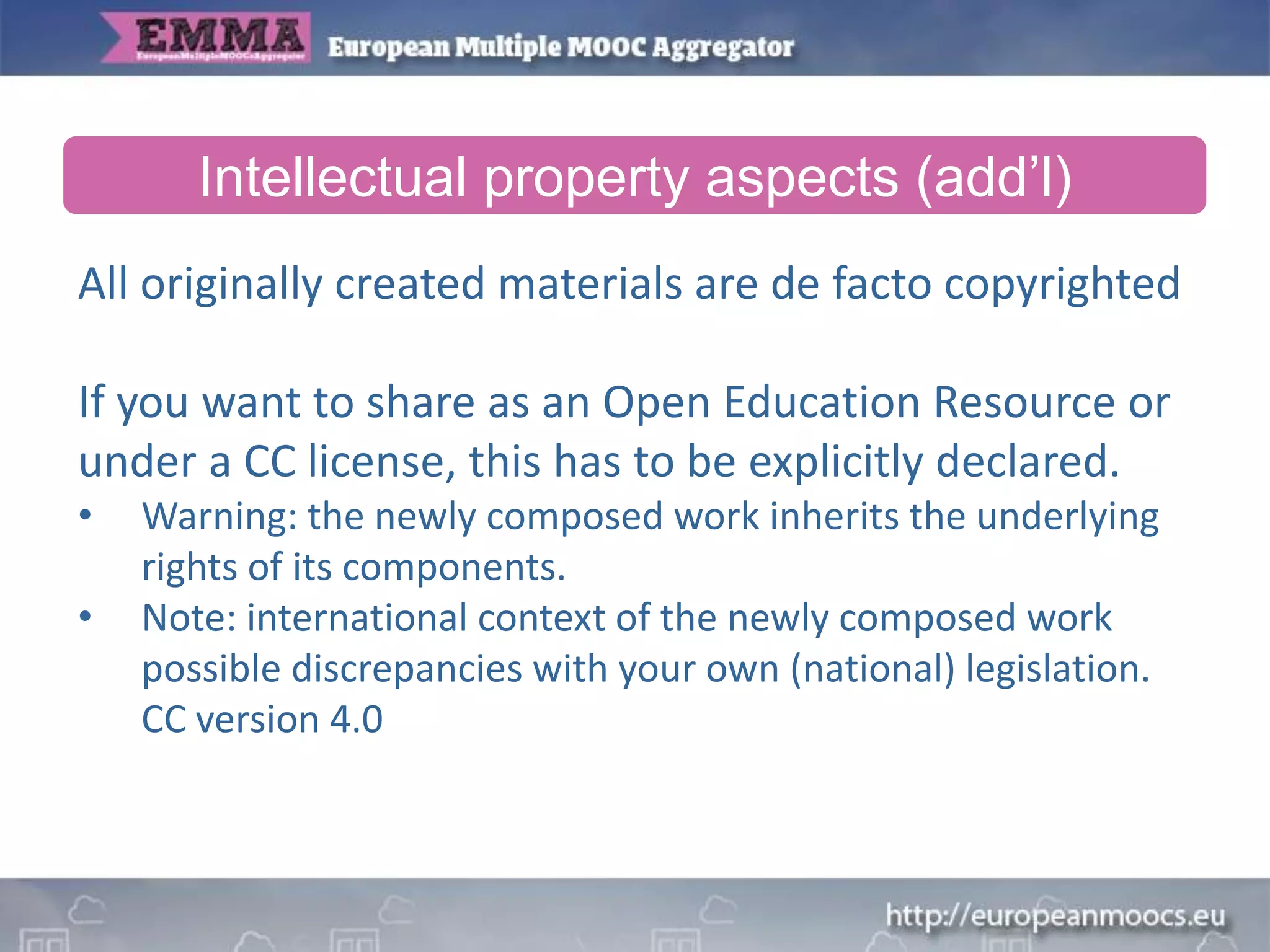 All originally created materials are de facto copyrighted
If you want to share as an Open Education Resource or
under a CC license, this has to be explicitly declared.
• Warning: the newly composed work inherits the underlying
rights of its components.
• Note: international context of the newly composed work
possible discrepancies with your own (national) legislation.
CC version 4.0
Intellectual property aspects (add’l)
 