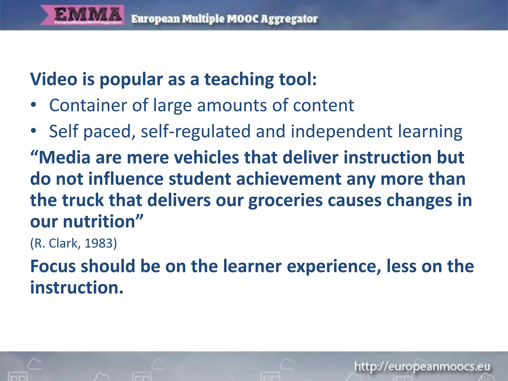 Video is popular as a teaching tool:
• Container of large amounts of content
• Self paced, self-regulated and independent learning
“Media are mere vehicles that deliver instruction but
do not influence student achievement any more than
the truck that delivers our groceries causes changes in
our nutrition”
(R. Clark, 1983)
Focus should be on the learner experience, less on the
instruction.
 