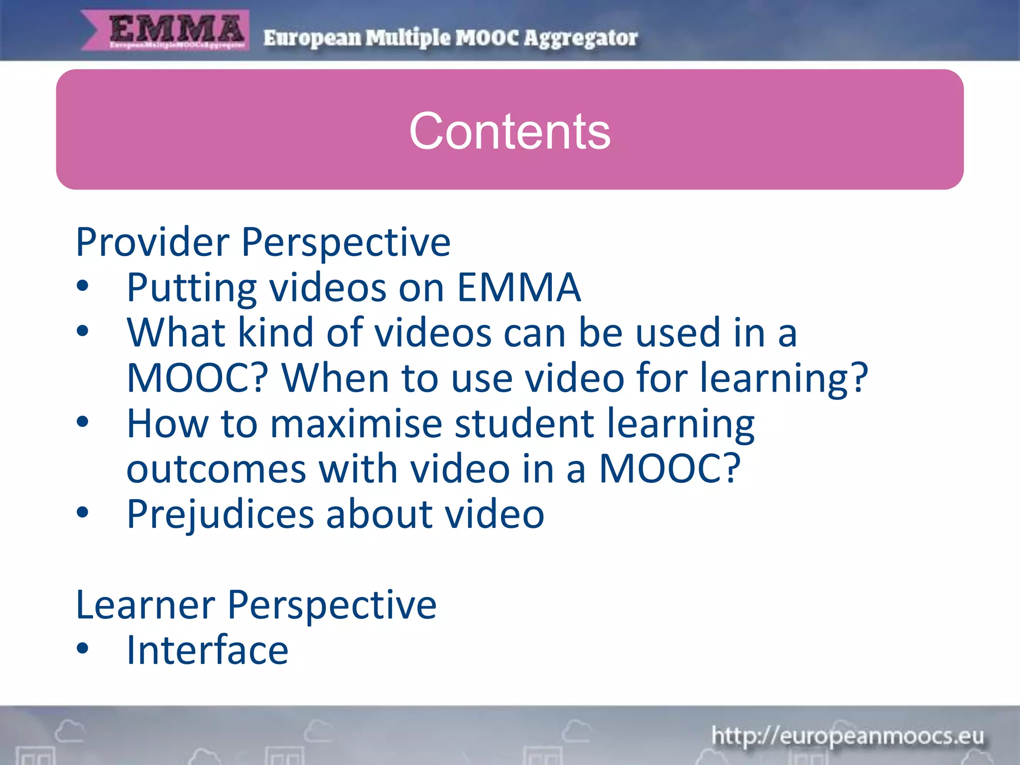 Provider Perspective
• Putting videos on EMMA
• What kind of videos can be used in a
MOOC? When to use video for learning?
• How to maximise student learning
outcomes with video in a MOOC?
• Prejudices about video
Learner Perspective
• Interface
Contents
 