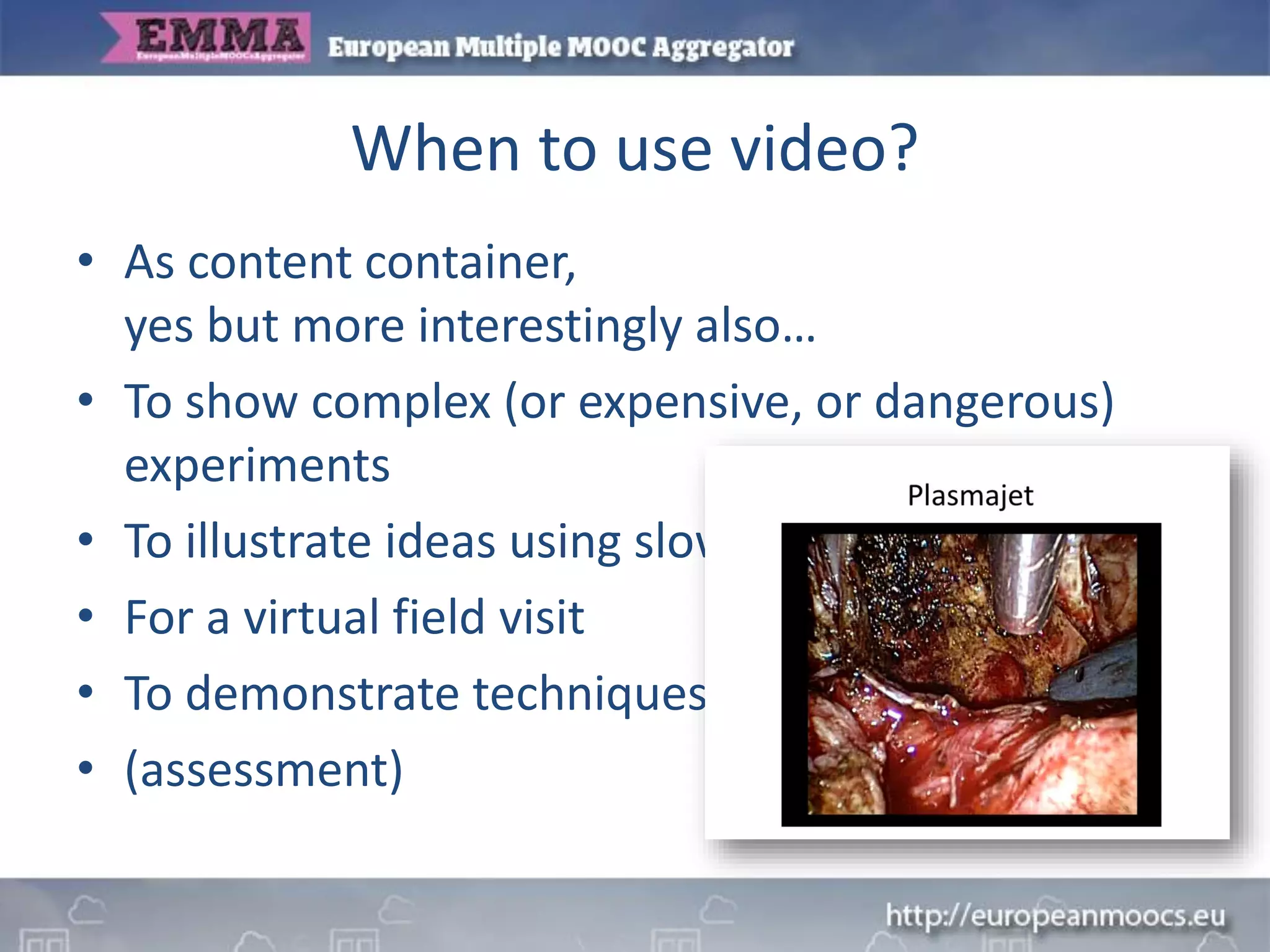 When to use video?
• As content container,
yes but more interestingly also…
• To show complex (or expensive, or dangerous)
experiments
• To illustrate ideas using slow-motion or animation
• For a virtual field visit
• To demonstrate techniques or mechanical skills
• (assessment)
 