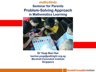mathz4kidz Seminar for Parents Problem-Solving Approach in Mathematics Learning DrYeap Ban Har banhar.yeap@pathlight.org.sg Marshall Cavendish Institute Singapore 